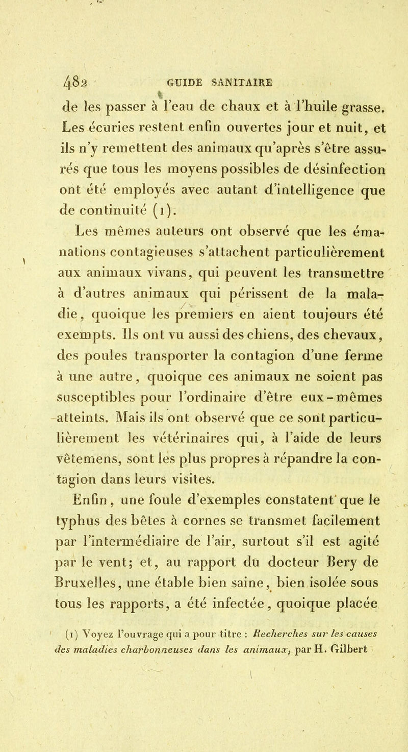 de les passer à leau de chaux et à l'huile grasse. Les écuries restent enfin ouvertes jour et nuit, et ils n'y remettent des animaux qu'après s'être assu- rés que tous les moyens possibles de désinfection ont été employés avec autant d'intelligence que de continuité (i). Les mêmes auteurs ont observé que les éma- nations contagieuses s'attachent particulièrement aux animaux vivans, qui peuvent les transmettre à d'autres animaux qui périssent de la mala- die, quoique les premiers en aient toujours été exempts. Ils ont vu aussi des chiens, des chevaux, des poules transporter la contagion d'une ferme à une autre, quoique ces animaux ne soient pas susceptibles pour l'ordinaire d'être eux-mêmes atteints. Mais ils ont observé que ce sont particu- lièrement les vétérinaires qui, à l'aide de leurs vêtemens, sont les plus propres à répandre la con- tagion dans leurs visites. Enfin , une foule d'exemples constatent' que le typhus des bêtes à cornes se transmet facilement par l'intermédiaire de l'air, surtout s'il est agité par le vent; et, au rapport du docteur Bery de Bruxelles, une étable bien saine, bien isolée sous tous les rapports, a été infectée, quoique placée (i) Voyez l'ouvrage qui a pour titre : Recherches suj' les causes des maladies charbonneuses dans les animaux^ par H. Gilbert
