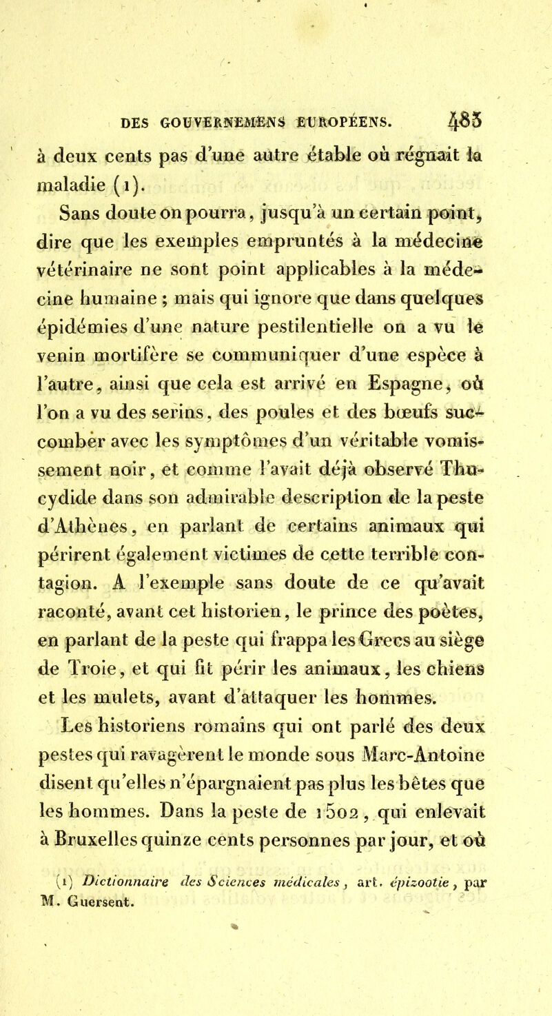 à deux cents pas d une autre ëtable où régn«dt ia maladie (i). Sans doute on pourra, jusqu'à un certain point, dire que les exemples empruntes à la médecine vétérinaire ne sont point applicables à la méde- cine humaine ; mais qui ignore que dans quelques épidémies d'une nature pestilentielle on a vu le venin mortifère se communiquer d'une espèce à l'autre, ainsi que cela est arrivé en Espagne^ où l'on a vu des serins, des poules et des bœufe suc-^ combèr avec les symptômes d'un véritable vomis^ sèment noir, et comme lavait déjà observé Thu- cydide dans son admirable description de la peste d'Athènes, en parlant de certains animaux qui périrent également victimes de cette terrible con- tagion. A l'exemple sans doute de ce qu'avait raconté, avant cet historien, le prince des poètes, en parlant de la peste qui frappa les Grecs au siège de Troie, et qui fit périr les animaux, les chienâ et les mulets, avant d'attaquer les hommes. Les historiens romains qui ont parlé des deux pestes qui ravagèrent le monde sous Marc-Antoine disent qu'elles n'épargnaient pas plus les bêtes que les hommes. Dans la peste de i 5o2 , qui enlevait à Bruxelles quinze cents personnes par jour, et oà (i) Dictionnaire des Sciences médicales, art, épizootie ^ par M. Guersent.