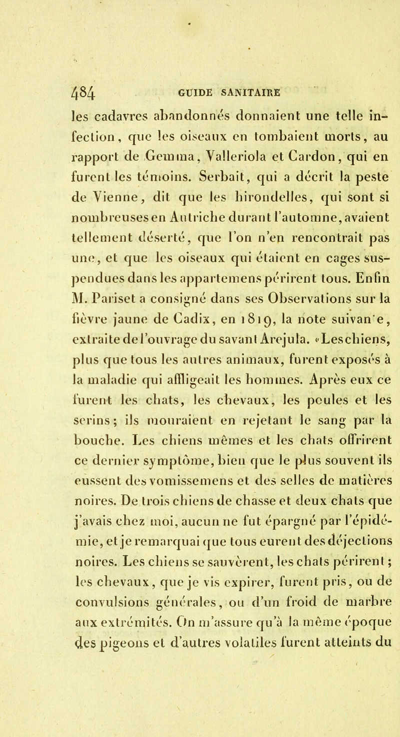 les cadavres abandonnés donnaient une telle in- fection, que les oiseaux en tombaient morts, au rapport de Gemma, Yalleriola et Cardon, qui en furent les tén»oins. Serbait, qui a décrit la peste de Vienne, dit que les hirondelles, qui sont si nombreusesen Autriche durant l'automne, avaient tellement déserté, que l'on n'en rencontrait pas une, et que les oiseaux qui étaient en cages sus- pendues dans les appartemens périrent tous. Enfin M. Pariset a consigné dans ses Observations sur la fièvre jaune de Cadix, en 1819, la note suivan'e, extraite de l'ouvrage du savani Arejula. «Leschiens, plus que tous les autres animaux, furent exposés à la maladie qui affligeait les hommes. Après eux ce furent les chats, les chevaux, les poules et les serins ; ils mouraient en rejetant le sang par la bouche. Les chiens mêmes et les chats off'rirent ce dernier symptôme, bien que le plus souvent ils eussent des vomissemens et des selles de matières noires. De trois chiens de chasse et deux chats que j'avais chez moi, aucun ne fut épargné par l'épidé- mie, et je remarquai que tous eurent des déjections noires. Les chiens se sauvèi ent, les chais périrent ; les chevaux, que je vis expirer, furent pris, ou de convulsions générales, ou d'un froid de marbre aux extrémités. On m'assure qu'à la môme époque des pigeons et d'autres volatiles furent atteints du
