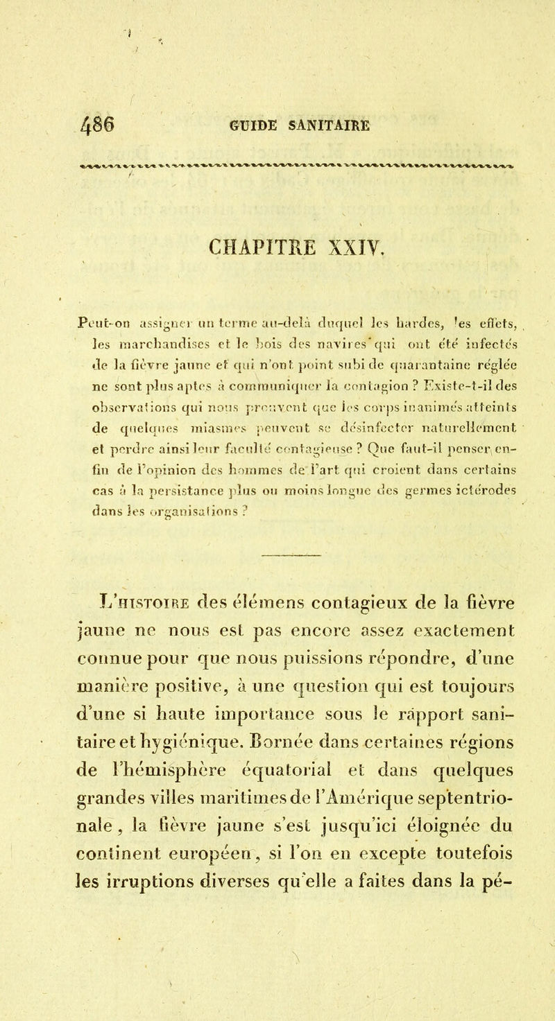 CHAPITRE XXIV, Pout-on assij^iïer un terme ai!-t!tvià cinqiieî Jes bardes, 'es efl'ets, les njarchaiidiscs et ]c bois des navires'qni ont ete' infectes de la fièvre jaune eî qui n'ont point subi de qiiai antaine rcfgle'e ne sont plus aptes à communiquer la cnnlagion ? Existe~t-il des observations qui noirs prcr.vont <|ac les corps inanimes atteints de qiielqiKis miasmes i.envent se dc'sinfecter nalnrelicment et perdre ainsi leur facnlle cfntagiense ? Que faut-ii penser^en- fin de l'opinion des hommes de l'art qui croient dans certains cas {! la persistance ]dus ou moins longue des germes icterodes dans les .:irganisaUons ? I/histoire des éléinens contagieux de la fièvre jaune ne nous est pas encore assez exactement connue pour que nous puissions repondre, d'une manière positive, à une c|uestion qui est toujours d'une si haute importance sous le rapport sani- taire et hygiénique. Eornée dans certaines régions de l'hémisphère équatoriai et dans quelques grandes villes maritimes de l'Amérique septentrio- nale , la fièvre jaune s'est jusqu'ici éloignée du continent européen, si l'on en excepte toutefois les irruptions diverses qu'elle a faites dans la pé-