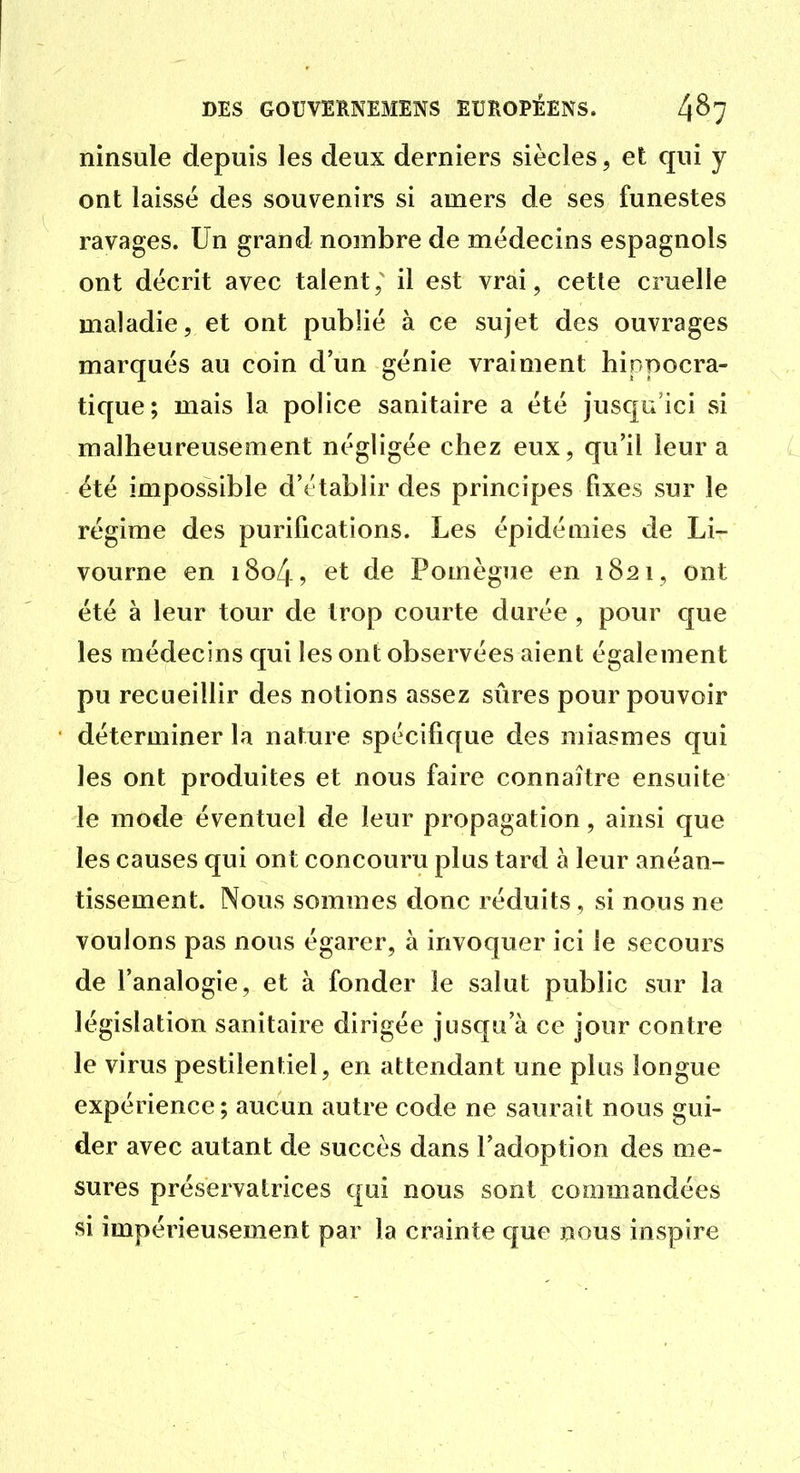 ninsule depuis les deux derniers siècles, et qui y ont laissé des souvenirs si amers de ses funestes ravages. Un grand nombre de médecins espagnols ont décrit avec talent; il est vrai, cette cruelle maladie, et ont publié à ce sujet des ouvrages marqués au coin d'un génie vraiment hinpocra- tique; mais la police sanitaire a été jusqu'ici si malheureusement négligée chez eux, qu'il leur a été impossible d'établir des principes fixes sur le régime des purifications. Les épidémies de Li- vourne en i8o4, et de Pomègue en 1821, ont été à leur tour de trop courte durée , pour que les médecins qui les ont observées aient également pu recueillir des notions assez sûres pour pouvoir déterminer la nature spécifique des miasmes qui les ont produites et nous faire connaître ensuite le mode éventuel de leur propagation, ainsi que les causes qui ont concouru plus tard à leur anéan- tissement. Nous sommes donc réduits , si nous ne voulons pas nous égarer, à invoquer ici le secours de l'analogie, et à fonder le salut public sur la législation sanitaire dirigée jusqu'à ce jour contre le virus pestilentiel, en attendant une plus longue expérience ; aucun autre code ne saurait nous gui- der avec autant de succès dans l'adoption des me- sures préservatrices qui nous sont commandées si impérieusement par la crainte que nous inspire