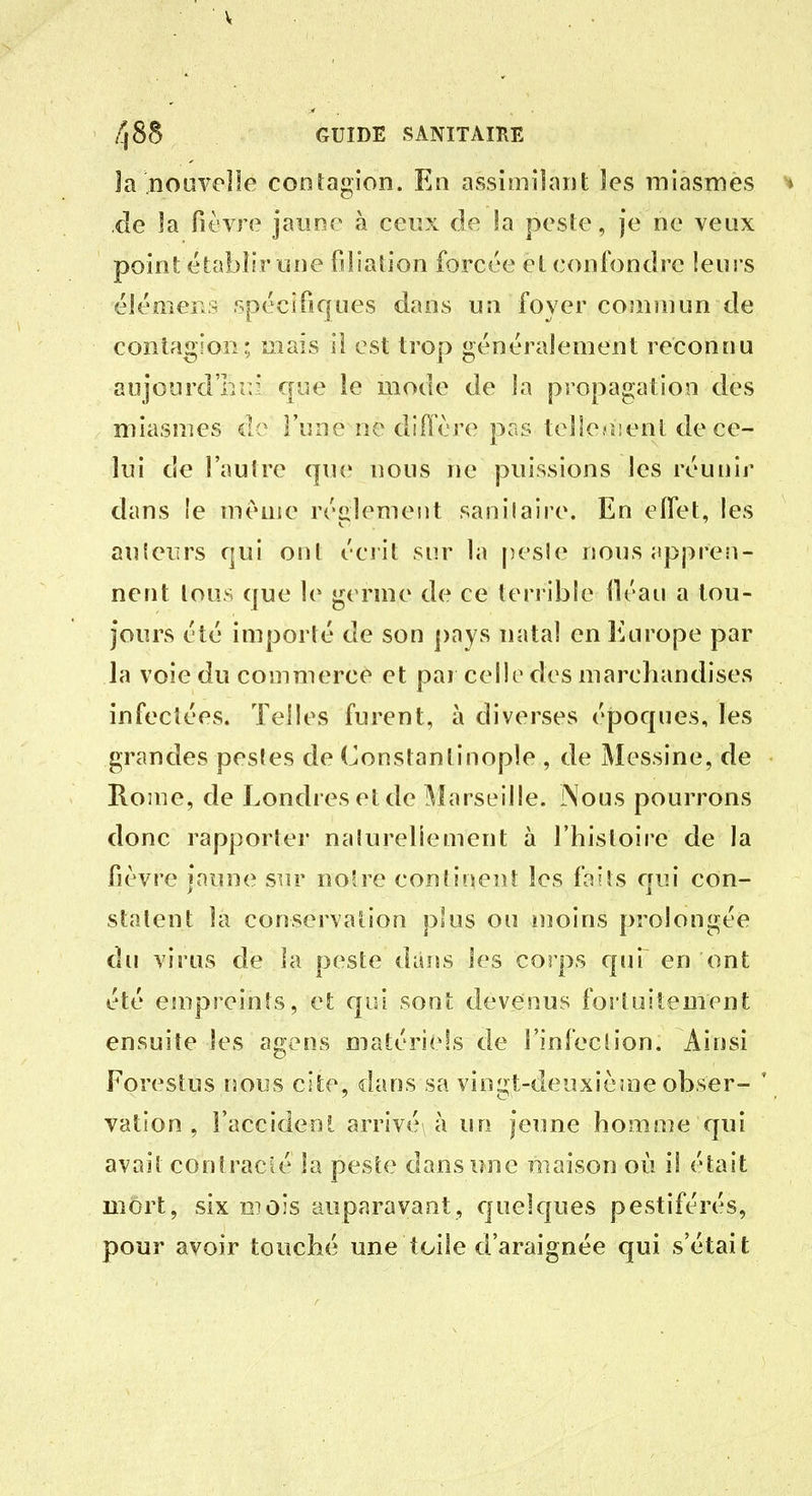 V 48S GUIDE SANITAIRE la noiiYelle conlagion. En assimilant les miasmes ^ xle la fièvre jaune à ceux de la pesle, je ne veux point étabîfr une filiation forcée et confondre leurs élémcKS spccifiques dans un foyer coniîuun de contagion; mais II est trop généralement reconnu aujourd'bîr* que ie mode de la propagation des miasmes de l'une ne diffère pas tellejîienl de ce- lui de l'autre que nous ne puissions les réunir dans le même règlement sanilaire. En elfet, les auieurs qui oui éciit sur la pesle nous jippren- nent tous que le g( rme de ce terrible iléau a tou- jours été importé de son pays natal en Europe par la voie du commerce et par celle des marchandises infectées. Telles furent, à diverses époques, les grandes pestes de Constantinople , de Messine, de Home, de Londres et de ]\îarseille. Nous pourrons donc rapporter naturellement à l'histoire de la fièvre jaune sur no're continent les faits qui con- statent la conservation p'us ou uîoins prolongée du virus de la peste dans les corps qui en ont été empreints, et qui sont devenus foi'tuitement ensuite les agens matériels de l'infection. Ainsi Forestus nous cite, dans sa vingt-deuxième obser- \ vation , l'accident arrivé à un jeime homme qui avait contrack' la peste dans une maison où il était mort, six mois auparavant, cjuelques pestiférés, pour avoir touché une toile d'araignée qui s'était