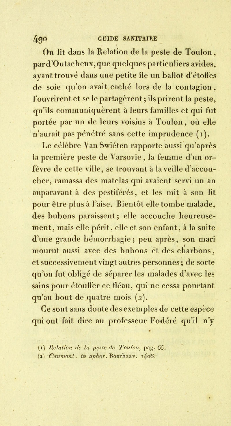 On lit dans la Relation de la peste de Toulon, pard'Outacheux,que quelques particuliers avides, ayant trouve dans une petite île un ballot d'étotïes de soie qu'on avait caché lors de la contagion, l'ouvrirent et se le partagèrent ; ils prirent la peste, qu'ils communiquèrent à leurs familles et qui fut portée par un de leurs voisins à Toulon, où elle n'aurait pas pénétré sans cette imprudence (i). Le célèbre Van Swiétcn rapporte aussi qu'après la première peste de \ arsovie, la femme d'un or- fèvre de cette ville, se trouvant à la veille d'accou- cher, ramassa des matelas qui avaient servi un an auparavant à des pestiférés, et les mit à son lit pour être plus à l'aise. Bientôt elle tombe malade, des bubons paraissent; elle accouche heureuse- ment, mais elle périt, elle et son enfant, à la suite d'une grande hémorrhagie; peu après, son mari mourut aussi avec des bubons et des charbons, et successivement vingt autres personnes ; de sorte qu'on fut obligé de séparer les malades d'avec les sains pour étouffer ce fléau, qui ne cessa pourtant qu'au bout de quatre mois (2). Ce sont sans doute des exemples de cette espèce qui ont fait dire au professeur Fodéré qu'il n'y (i) Helalion de îa pesLe de Toulon, pag. 65. (a'^ Cnumont. in, apkor. Boerhaav. t4o6.