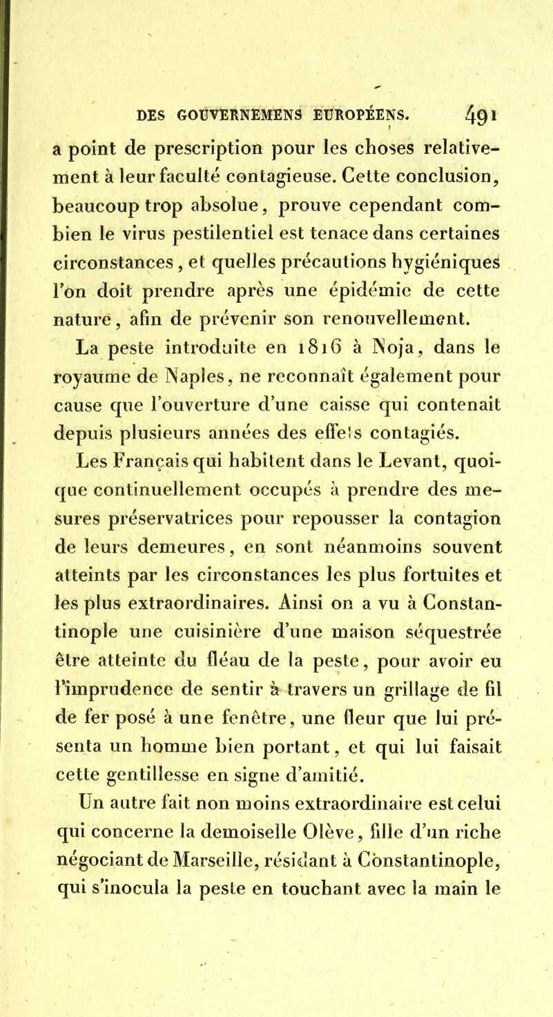 a point de prescription pour les choses relative- ment à leur faculté contagieuse. Cette conclusion, beaucoup trop absolue, prouve cependant com- bien le virus pestilentiel est tenace dans certaines circonstances, et quelles précautions hygiéniques Ton doit prendre après une épidémie de cette nature, afin de prévenir son renouvellement. La peste introduite en 1816 à Noja, dans le royaume de Napîes, ne reconnaît également pour cause que l'ouverture d'une caisse qui contenait depuis plusieurs années des effe's contagiés. Les Français qui habitent dans le Levant, quoi- que continuellement occupés à prendre des me- sures préservatrices pour repousser la contagion de leurs demeures, en sont néanmoins souvent atteints par les circonstances les plus fortuites et les plus extraordinaires. Ainsi on a vu à Constan- tinople une cuisinière d'une maison séquestrée être atteinte du fléau de la peste, pour avoir eu l'imprudence de sentir à travers un grillage de fil de fer posé à une fenêtre, une fleur que lui pré- senta un homme bien portant, et qui lui faisait cette gentillesse en signe d'amitié. Un autre fait non moins extraordinaire est celui qui concerne la demoiselle Olève, fille d'un riche négociant de Marseille, résidant à Constantinople, qui s'inocula la peste en touchant avec la main le