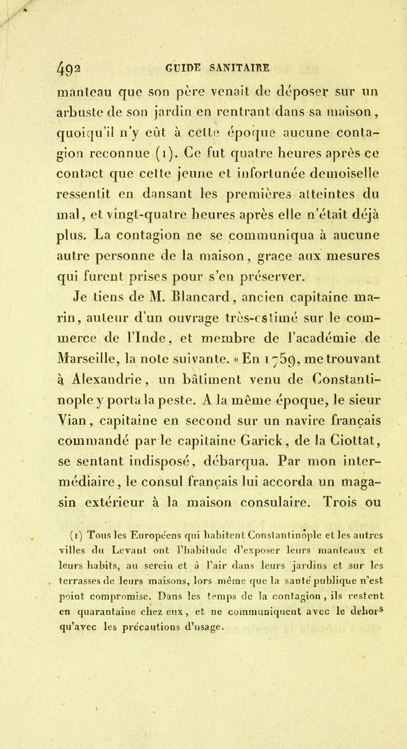 manteau que son père venait de déposer sur un arbuste de son jardin en rentrant dans sa maison, quoiqu'il n'y eut à cette époque aucune conta- gion reconnue (i). Ce fut quatre heures après ce contact que celte jeune et infortunée demoiselle ressentit en dansant les premières atteintes du mal, et vingt-quatre heures après elle n'était déjà plus. La contagion ne se communiqua à aucune autre personne de la maison, grâce aux mesures qui furent prises pour s'en préserver. Je tiens de M. Blancard, ancien capitaine ma- rin, auteur d'un ouvrage très-estimé sur le com- merce de l'Inde, et membre de l'académie de Marseille, la note suivante. « En i ^69, me trouvant h Alexandrie, un bâtiment venu de Constanti- nople y porta la peste. A la même époque, le sieur Vian, capitaine en second sur un navire français commandé par le capitaine Garick, de la Ciottat, se sentant indisposé, débarqua. Par mon inter- médiaire, le consul français lui accorda un maga- sin extérieur à la maison consulaire. Trois ou (i) Tous les Européens qui habitent Constantinôple et les autres villes clu Levant ont Fhabitude d'exposer leurs manleaux et leurs habits, au serein et à Pair dans leurs jardins et sur les terrasses de leurs maisons, lors même que la santé publique n'est point compromise. Dans les temps de la contagion, ils restent en quarantaine chez eux, et ne communiquent avec le dehor* qu'avec les précautions d'usage.