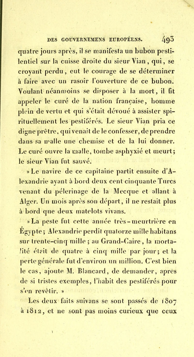 quatre jours apros, il se manifesta un bubon pesti- lentiel sur la cuisse droite du sieur Yian, qui, se croyant perdu, eut le courage de se déterminer à faire avec un rasoir l'ouverture de ce bubon. Voulant néanmoins se disposer à la mort, il fit appeler le curé de la nation française, homme plein de vertu et qui s'était dévoué à assister spi- rituellement les pestiférés. Le sieur Vian pria ce digne prêtre, qui venait de le confesser, de prendre dans sa malle une chemise et de la lui donner. Le curé ouvre la malle, tombe asphyxié et meurt; le sieur Vian fut sauvé. » Le navire de ce capitaine partit ensuite d'A- lexandrie ayant à bord deux cent cinquante Turcs venant du pèlerinage de la Mecque et allant à Alger. Un mois après son départ, il ne restait plus à bord que deux matelots vivans. »La peste fut cette année très-meurtrière en Egypte; Alexandrie perdit quatorze mille habitans sur trente-cinq mille ; au Grand-Caire, la morta- lité élait de quatre à cinq mille par jour; et la perte générale fut d'environ un million. C'est bien le cas, ajoute M. Blancard, de demander, après de si tristes exemples, l'habit des pestiférés pour s'«'n revêtir. » Les deux faits suivans se sont passés de 1807 à 1812, et ne sont pas moins curieux que ceux