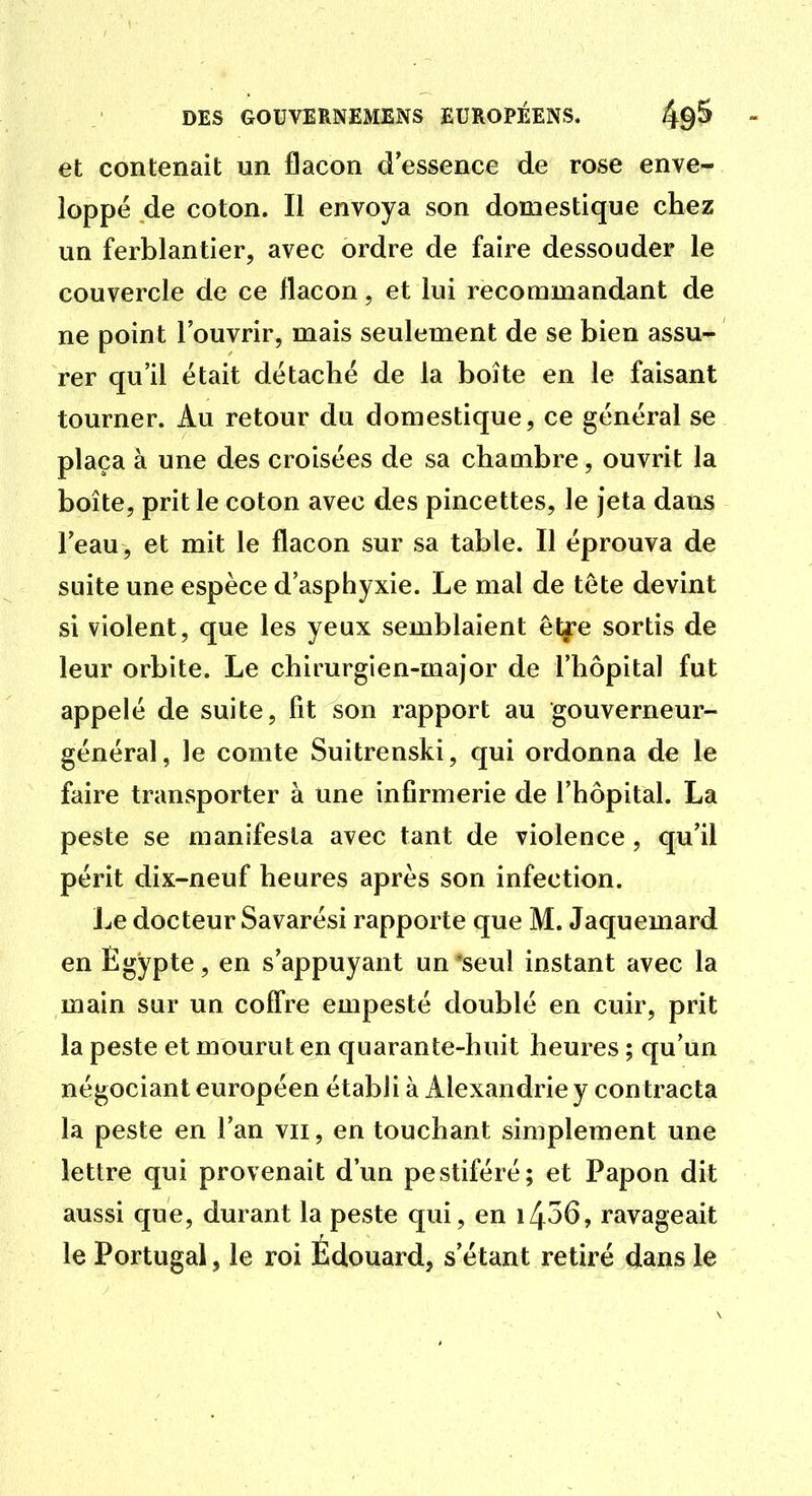et contenait un flacon d essence de rose enve- loppé de coton. Il envoya son domestique chez un ferblantier, avec ordre de faire dessouder le couvercle de ce flacon, et lui recommandant de ne point l'ouvrir, mais seulement de se bien assu- rer qu'il était détaché de la boîte en le faisant tourner. Au retour du domestique, ce général se plaça à une des croisées de sa chambre, ouvrit la boîte, prit le coton avec des pincettes, le jeta dans l'eau, et mit le flacon sur sa table. Il éprouva de suite une espèce d'asphyxie. Le mal de tête devint si violent, que les yeux semblaient elfe sortis de leur orbite. Le chirurgien-major de l'hôpital fut appelé de suite, fit son rapport au gouverneur- général, le comte Suitrenski, qui ordonna de le faire transporter à une infirmerie de l'hôpital. La peste se manifesta avec tant de violence , qu'il périt dix-neuf heures après son infection. Le docteur Savarési rapporte que M. Jaquemard en Egypte, en s'appuyant un *seul instant avec la main sur un coffre empesté doublé en cuir, prit la peste et mourut en quarante-huit heures ; qu'un négociant européen établi à Alexandrie y contracta la peste en l'an vu, en touchant simplement une lettre qui provenait d'un pestiféré; et Papon dit aussi que, durant la peste qui, en i456, ravageait le Portugal, le roi Édouard, s'étant retiré dans le