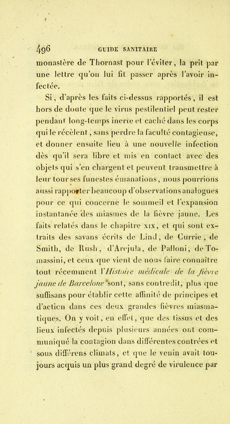monastère de Thornast pour l'éviter, la prit par une lettre qu'on lui fit passer après l'avoir in- fectée. Si, d'après les faits ci-dessus rapportés, il est hors de doute que le virus pestilentiel peut rester pendant long-temps inerte et caché dans les corps qui le récèlent, sans perdre hi faculté contagieuse, et donner ensuite lieu à une nouvelle infection dès qu'il sera libre et mis en contact avec des objets qui s'en chargent et peuvent transmettre à leur tour ses funestes émanations, nous pourrions aussi rapj)Of ter beaucoup d'observations analogues pour ce qui concerne le sommeil et l'expansion instantanée des miasmes de la fièvre jaune, l^es faits relatés dans le chapitre xix, et qui sont ex- traits des savans écrits de Lind, de Currie , de Smith, de Rush, d'Arejula, de Palloni, de To- raassini, et ceux que vient de nous faire connaître tout récemment VHistoiie médicale de la fihi^ie jaune de Barcelone ^sonX, sans contredit, plus que suffisans pour établir cette affinité de principes et d'acticn dans ces deux grandes fièvres miasma- tiques. On y voit, en effet, que des tissus et des lieux infectés depuis plusieurs années ont com- niunicjué la contagion dans différentes contrées et sous différens climats, et que le venin avait tou- jours accjuis un plus grand degré de virulence par