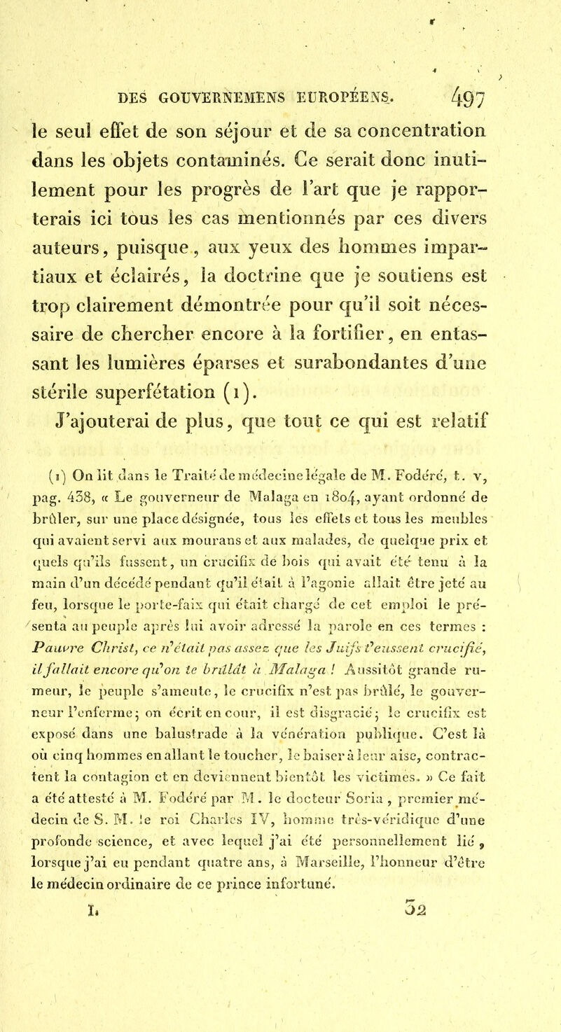 le seul effet; de son séjour et de sa concentration dans les objets contaminés. Ce serait donc inuti- lement pour les progrès de l'art que je rappor- terais ici tous les cas mentionnés par ces divers auteurs, puisque, aux yeux des hommes impar- tiaux et éclairés, la doctrine que je soutiens est trop clairement démontrée pour qu'il soit néces- saire de chercher encore à la fortifier, en entas- sant les lumières éparses et surabondantes d'une stérile superfétation (i). J'ajouterai de plus, que tout ce qui est relatif (j) On iit dans le Trait'î Je jnc'decineîegale de M. Foderc', t. v, pag. 438, (c Le gnuvernenr de Malaga en i8o4, ^ymt ordonne de brûler, sur une place de'signee, tous les effets et tous les meubles qui avaient servi aux raouranset aux malades, de quelque prix et (juels qu'ils fassent, un crucifix de bois qui avait été tenu à la main d'un decede pendant qu'il e'iail à l'agonie allait être jeté' au feu, lorsque le porte-faix qui e'tait ciiargo de cet emploi le pre'- senta au peuple après lui avoir adresse' la parole en ces termes : Pauure Christ, ce n''était pas assez que les Juifs t'eussent crucifié, il fallait encore qu''on te brillât ii. 3îalaga ! Aussitôt grande ru- meur, le peuple s'ameute, le crucifix n'est pas brûle', le gouver- neur l'enferme ^ on écrit en cour, il est disgracie- le crucifix est expose' dans une balustrade à la ve'ne'ration publique. C'est là où cinq hommes en allant le toucher, le baiser à leur aise, contrac- tent la contagion et en deviennent bientôt les victimes. » Ce fait a e'te atteste à M. Fode'ré par ?v!. le docteur Soria , premier me'- decin de S. M. le roi Charles IV, bomino trts-vëridique d'une profonde science, et avec lequel j'ai ëte' personnellement lie' , lorsque j'ai eu pendant quatre ans, à Marseille, l'honneur d'être le médecin ordinaire de ce prince infortune'. I. 3â