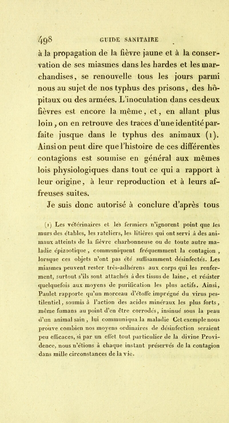 à la propagation de la fièvre jaune et à la conser- vation de ses miasmes dans les bardes et les mar- chandises, se renouvelle tous les jours parmi nous au sujet de nos typhus des prisons, des hô- pitaux ou des armées. L'inoculation dans ces deux fièvres est encore la même, et, en allant plus loin, on en retrouve des traces d'une identité par- faite jusque dans le typhus des animaux (1). Ainsi on peut dire que l'histoire de ces différentes contagions est soumise en général aux mêmes lois physiologiques dans tout ce qui a rapport à leur origine, à leur reproduction et à leurs af- freuses suites. Je suis donc autorisé à conclure d'après tous (î) Les vëtdrinaires et le^ fermiers n'ignorent point que les murs des e'tablcs, les râteliers, les litières qui ont servi à des ani- maux atteints de la fièvre charbonneuse ou de toute autre ma- ladie e'pizootique , communiquent fre'quemment la contagion , lorsque ces objets n'ont pas e'te' suffisamment de'sinfecte's. Les miasmes peuvent rester très-adhe'rens aux corps qui les renfer- ment, surtout s'ils sont attache's à des tissus de laine, et résister quelquefois aux moyens de purification les plus actifs. Ainsi, Paulet rapporte qu'un morceau d'e'toffe imprègne' du virus pes- tilentiel , soumis à l'action des acides minéraux les plus forts, même fumans au point d'en être corrodes, insinue' sous la peau d'un animal sain , lui communiqua la maladie Cet exemple nous prouve coml)ien nos moyens ordinaires de de'sinfection seraient peu efficaces, si par un effet tout particulier de la divine Provi- dence, nous n'étions à chaque instant préservés de la contagion dans mille circonstances de la vie.