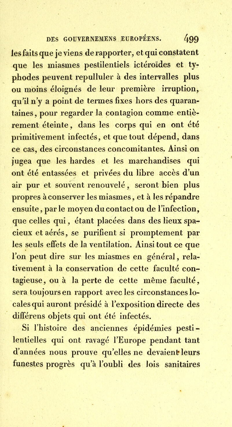 les faits que je viens de rapporter, et qui constatent que les miasmes pestilentiels ictëroïdes et ty- phodes peuvent repulluler à des intervalles plus ou moins éloignés de leur première irruption, qu'il n y a point de termes fixes hors des quaran- taines, pour regarder la contagion comme entiè- rement éteinte, dans les corps qui en ont été primitivement infectés, et que tout dépend, dans ce cas, des circonstances concomitantes. Ainsi on jugea que les hardes et les marchandises qui ont été entassées et privées du libre accès d un air pur et souvent renouvelé, seront bien plus propres à conserver les miasmes, et à les répandre ensuite, par le moyen du contact ou de l'infection, que celles qui, étant placées dans des lieux spa- cieux et aérés, se purifient si promptement par les seuls effets de la ventilation. Ainsi tout ce que l'on peut dire sur les miasmes en général, rela- tivement à la conservation de cette faculté con- tagieuse, ou à la perte de cette même faculté, sera toujours en rapport avec les circonstances lo- cales qui auront présidé à l'exposition directe des différens objets qui ont été infectés. Si l'histoire des anciennes épidémies pesti- lentielles qui ont ravagé l'Europe pendant tant d'années nous prouve qu'elles ne devaient» leurs funestes progrès qu'à l'oubli des lois sanitaires