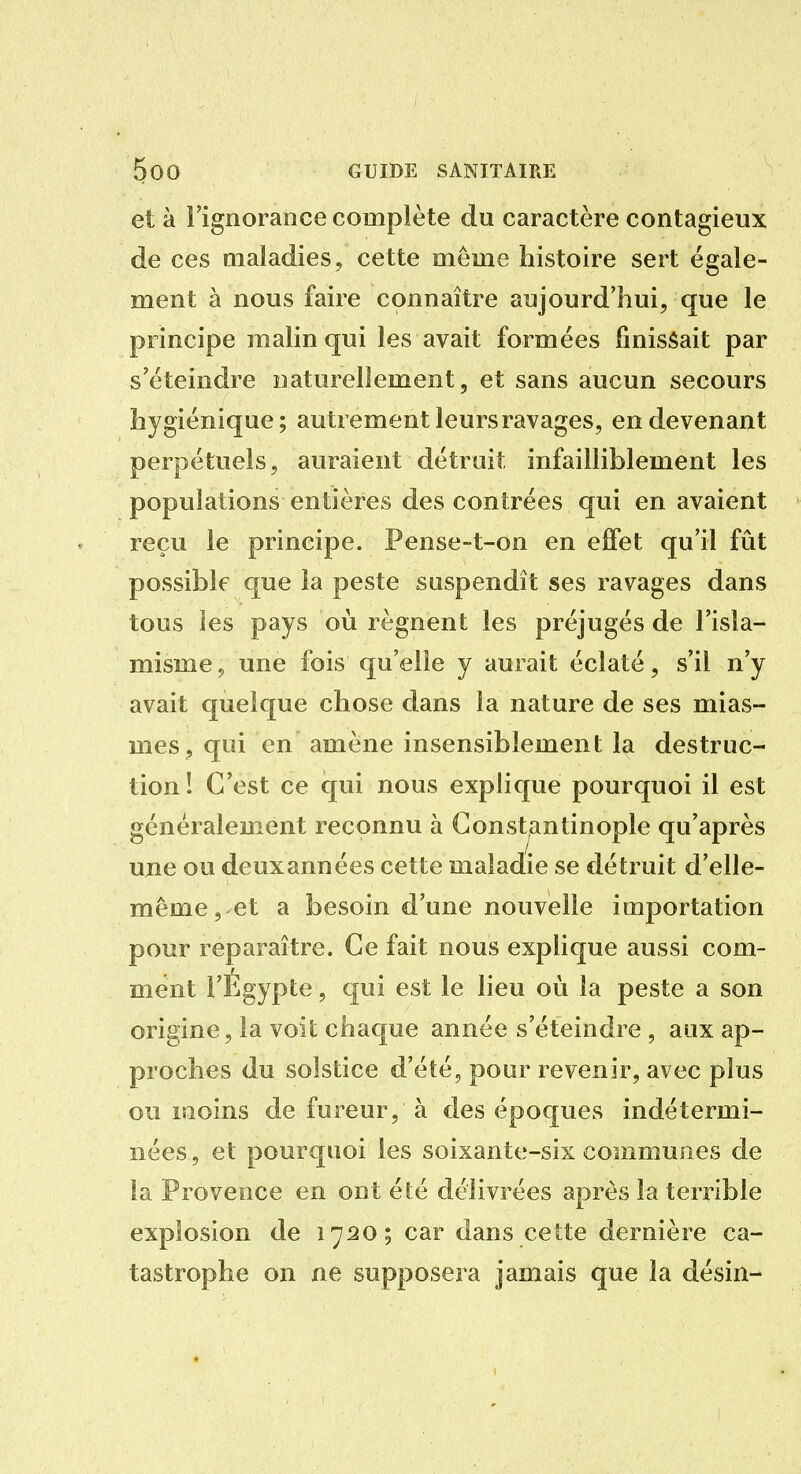 et à l'ignorance complète du caractère contagieux de ces maladies, cette même histoire sert égale- ment à nous faire connaître aujourd'hui, que le principe malin qui les avait formées finissait par s'éteindre naturellement, et sans aucun secours hygiénique; autrement leurs ravages, en devenant perpétuels, auraient détruit infailliblement les populations entières des contrées qui en avaient reçu le principe. Pense-t-on en eifet qu'il fût possible que la peste suspendît ses ravages dans tous les pays où régnent les préjugés de l'isla- misme, une fois qu'elle y aurait éclaté, s'il n'y avait quelque chose dans la nature de ses mias- mes, qui en amène insensiblement la destruc- tion! C'est ce qui nous explique pourquoi il est généralement reconnu à Gonstantinople qu'après une ou deux années cette maladie se détruit d'elle- même, et a besoin d'une nouvelle importation pour reparaître. Ce fait nous explique aussi com- ment l'Egypte, qui est le lieu où la peste a son origine, la voit chaque année s'éteindre , aux ap- proches du solstice d'été, pour revenir, avec plus ou moins de fureur, à des époques indétermi- nées, et pourquoi les soixante-six communes de la Provence en ont été délivrées après la terrible explosion de 1720; car dans cette dernière ca- tastrophe on ne supposera jamais que la désin-