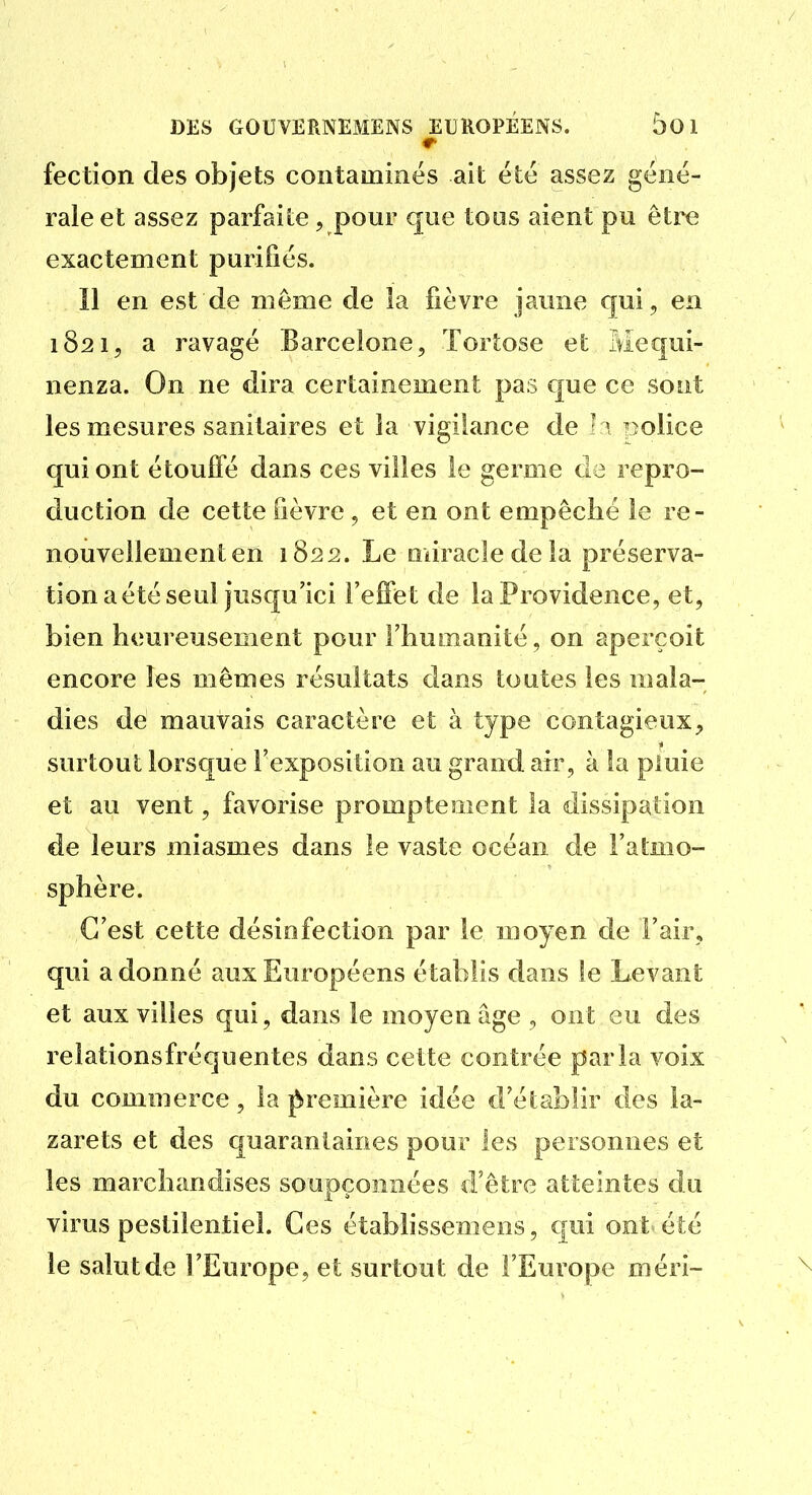 fection des objets contaminés ait été assez géné- rale et assez parfaite, pour que tous aient pu être exactement purifiés. Il en est de même de la fièvre jaune qui, en 1821, a ravagé Barcelone, ïortose et Mequi- nenza. On ne dira certainement pas que ce sont les mesures sanitaires et la vigilance de l^ police qui ont étouffé dans ces villes le germe de repro- duction de cette fièvre , et en ont empêché le re- nouvellement en 1822. Le miracle de la préserva- tion a été seul jusqu'ici l'effet de la Providence, et, bien heureusement pour l'humanité, on aperçoit encore les mêmes résultats dans toutes les mala- dies de mauvais caractère et à type contagieux, surtout lorsque l'exposition au granti air, à la pluie et au vent, favorise promptement la dissipation de leurs miasmes dans le vaste océan de l'atmo- sphère. C'est cette désinfection par le moyen de l'air, qui adonné aux Européens établis dans le Levant et aux villes qui, dans le moyen âge , ont eu des reiationsfréquentes dans cette contrée parla voix du commerce, la première idée d'établir des la- zarets et des quarantaines pour les personnes et les marchandises soupçonnées d'être atteintes du virus pestilentiel. Ces établissemens, qui ont été le salut de l'Europe, et surtout de l'Europe méri-