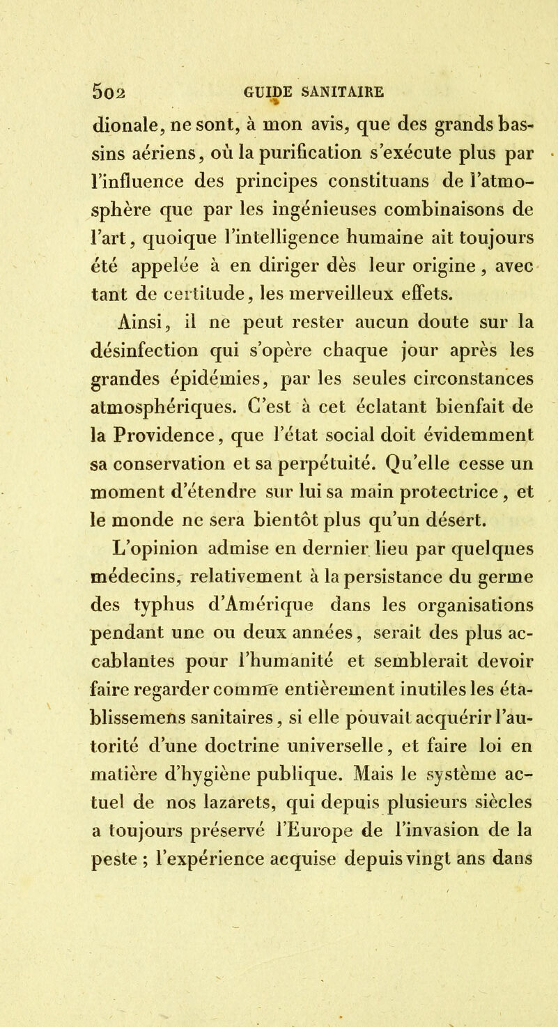 dionale, ne sont, à mon avis, que des grands bas- sins aériens, où la purification s exécute plus par l'influence des principes constituans de latmo- sphère que par les ingénieuses combinaisons de l'art, quoique l'intelligence humaine ait toujours été appelée à en diriger dès leur origine, avec tant de certitude, les merveilleux effets. Ainsi, il ne peut rester aucun doute sur la désinfection qui s'opère chaque jour après les grandes épidémies, par les seules circonstances atmosphériques. C'est à cet éclatant bienfait de la Providence, que l'état social doit évidemment sa conservation et sa perpétuité. Qu'elle cesse un moment d'étendre sur lui sa main protectrice, et le monde ne sera bientôt plus qu'un désert. L'opinion admise en dernier lieu par quelques médecins, relativement à la persistance du germe des typhus d'Amérique dans les organisations pendant une ou deux années, serait des plus ac- cablantes pour l'humanité et semblerait devoir faire regarder comme entièrement inutiles les éta- blissemens sanitaires, si elle pouvait acquérir l'au- torité d'une doctrine universelle, et faire loi en matière d'hygiène publique. Mais le système ac- tuel de nos lazarets, qui depuis plusieurs siècles a toujours préservé l'Europe de l'invasion de la peste ; l'expérience acquise depuis vingt ans dans
