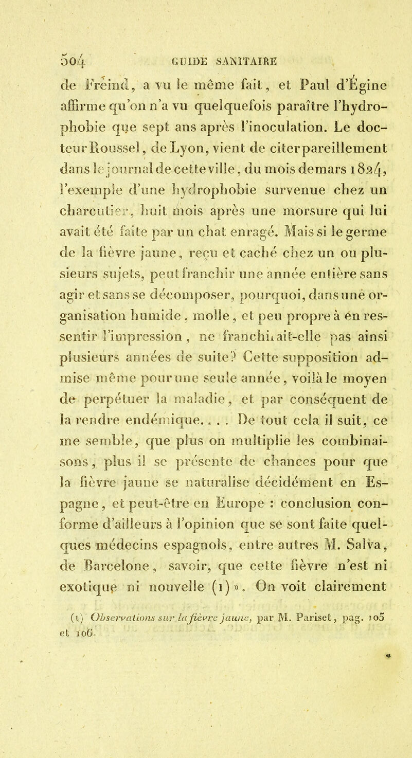 de Freiiid, a vu îe même fait , et Paul d'Égine affirme qu'on n'a vu quelquefois paraître l'hydro- phobie que sept ans après l'inoculation. Le doc- teur Roussel, de Lyon, vient de citerpareillement dans le journal de cette ville, du mois demars 1824? l'exemple tl'une îiydrophobie survenue chez un charcuti-r, huit mois après une morsure qui lui avait été faite par un chat enragé. Mais si le germe de la fièvre jaune, reçu et caché chez un ou plu- sieurs sujets, peiitfranchir une année entière sans agir et sans se décomposer, pourcjuoi, dans une or- ganisation h umide . molle, et peu propre à en res- sentir l'iDipression , ne franchiiait-elle pas ainsi plusieurs années de suite? Cette supposition ad- mise même pourune seule année, voilà le moyen de perpétuer la maladie, et par conséquent de la rendre endémique.... De tout cela il suit, ce me semble, que plus on multiplie les combinai- sons , plus il se présente de chances pour que la fièvre jaune se naturalise décidément en Es- pagne, et peut-être en Europe : conclusion con- forme d'ailleurs à l'opinion que se sont faite quel- ques médecins espagnols, entre autres M. Salva, de Barcelone, savoir, que cette fièvre n'est ni exotique ni nouvelle (1)». On voit clairement (i) Oôsei'uations sur l((/ièi^rc jau/ic, par M. Pariset, pag. j!o5 eL 106=