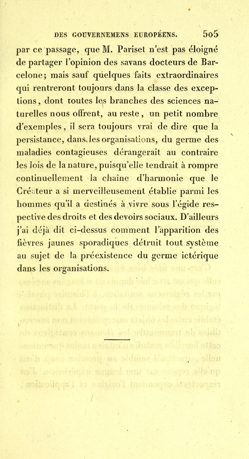 par ce passage, que M. Pariset n'est pas éloigné de partager l'opinion des savans docteurs de Bar- celone; mais sauf quelques faits extraordinaires qui rentreront toujours dans la classe des excep- tions , dont toutes le^s branches des sciences na- turelles nous offrent, au reste , un petit nombre d'exemples, il sera toujours vrai de dire que la persistance, dans, les organisations, du germe des maladies contagieuses dérangerait au contraire les lois de la nature, puisqu'elle tendrait à rompre continuellement la chaîne d'harmonie que le Créateur a si merveilleusement établie parmi les hommes qu'il a destinés à vivre sous l'égide res- pective des droits et des devoirs sociaux. D'ailleurs j'ai déjà dit ci-dessus comment l'apparition des fièvres jaunes sporadiques détruit tout système au sujet de la préexistence du germe ictérique dans les organisations.