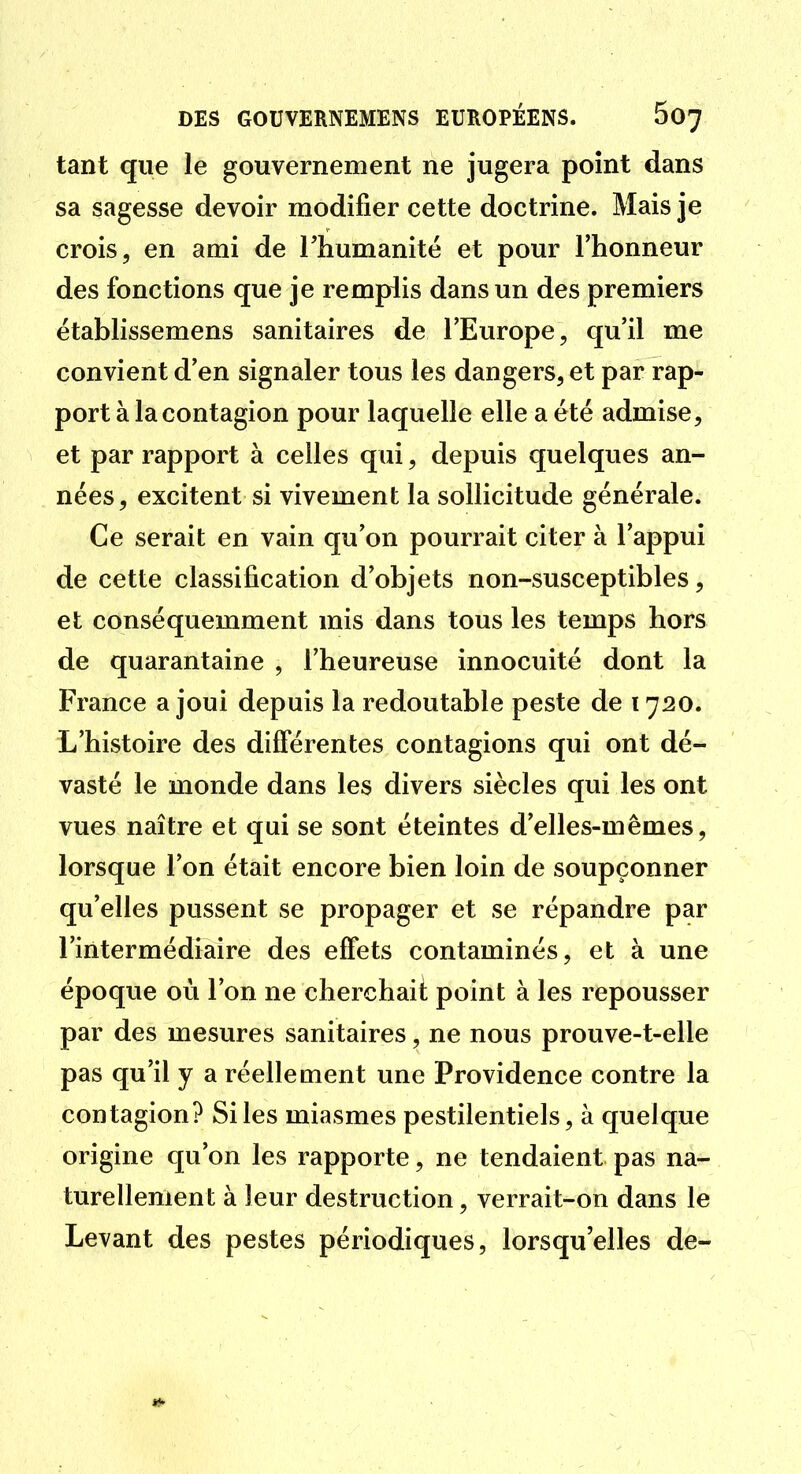 tant que le gouvernement ne jugera point dans sa sagesse devoir modifier cette doctrine. Mais je crois, en ami de riiumanitë et pour l'honneur des fonctions que je remplis dans un des premiers établissemens sanitaires de l'Europe, qu'il me convient d'en signaler tous les dangers, et par rap- port à la contagion pour laquelle elle a été admise, et par rapport à celles qui, depuis quelques an- nées, excitent si vivement la sollicitude générale. Ce serait en vain qu'on pourrait citer à l'appui de cette classification d'objets non-susceptibles, et conséquemment mis dans tous les temps hors de quarantaine , l'heureuse innocuité dont la France a joui depuis la redoutable peste de 1720. L'histoire des différentes contagions qui ont dé- vasté le monde dans les divers siècles qui les ont vues naître et qui se sont éteintes d'elles-mêmes, lorsque l'on était encore bien loin de soupçonner qu'elles pussent se propager et se répandre par l'intermédiaire des effets contaminés, et à une époque où l'on ne cherchaii point à les repousser par des mesures sanitaires, ne nous prouve-t-elle pas qu'il y a réellement une Providence contre la contagion? Si les miasmes pestilentiels, à quelque origine qu'on les rapporte, ne tendaient pas na- turellement à leur destruction, verrait-on dans le Levant des pestes périodiques, lorsqu'elles de-