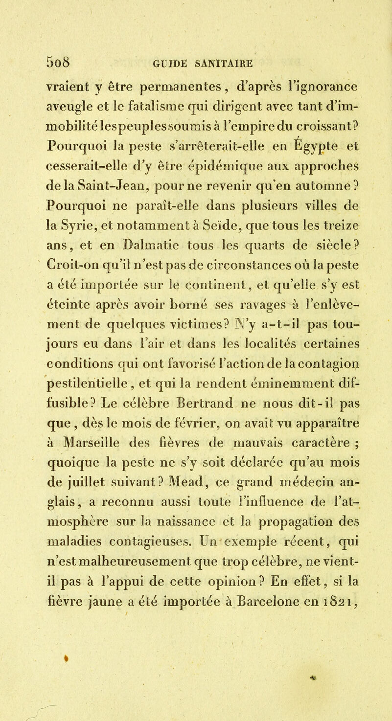 vraient y être pernxanentes, d'après l'ignorance aveugle et le fatalisme qui dirigent avec tant d'im- mobilité lespeuplessoumis à l'empire du croissant? Pourquoi la peste s'arrêterait-elle en Égypte et cesserait-elle d'y être épidémique aux approches de la Saint-Jean, pour ne revenir qu'en automne? Pourquoi ne paraît-elle dans plusieurs villes de la Syrie, et notamment à Seïde, que tous les treize ans, et en Dalmatie tous les quarts de siècle? Croit-on qu'il n'est pas de circonstances où la peste a été importée sur le continent, et qu'elle s'y est éteinte après avoir borné ses ravages h l'enlève- ment de quelques victimes? N'y a-t-il pas tou- jours eu dans l'air et dans les localités certaines conditions qui ont favorisé l'action de la contagioi;i pestilentielle, et qui la rendent éminemment dif- fusible? Le célèbre Bertrand ne nous dit-il pas que, dès le mois de février, on avait vu apparaître à Marseille des fièvres de mauvais caractère ; quoique la peste ne s'y soit déclarée qu'au mois de juillet suivant? Mead, ce grand médecin an- glais, a reconnu aussi toute l'influence de l'at- mosphère sur la naissance et la propagation des maladies contagieuses. Un exemple récent, qui n'est malheureusement que trop célèbre, ne vient- il pas à l'appui de cette opinion? En effet, si la fièvre jaune a été importée à Barcelone en 1821,