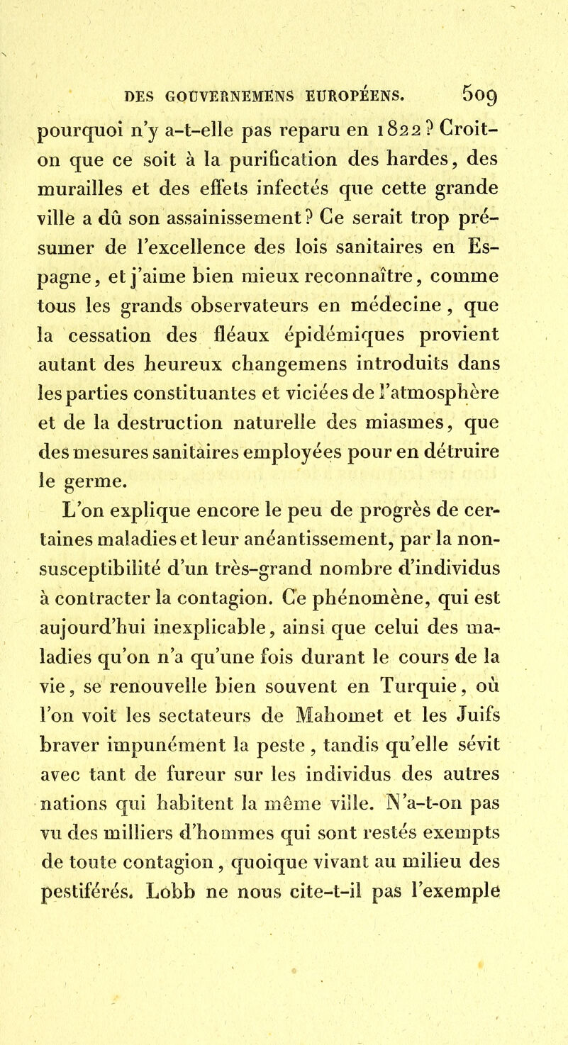 pourquoi n'y a-t-elle pas reparu en 1822 ? Croit- on que ce soit à la purification des hardes, des murailles et des effets infectés que cette grande ville a dû son assainissement? Ce serait trop pré- sumer de lexcellence des lois sanitaires en Es- pagne, et j'aime bien mieux reconnaître, comme tous les grands observateurs en médecine , que la cessation des fléaux épidémiques provient autant des heureux changemens introduits dans les parties constituantes et viciées de Fatmosphère et de la destruction naturelle des miasmes, que des mesures sanitaires employées pour en détruire le germe. L'on explique encore le peu de progrès de cer- taines maladies et leur anéantissement, par la non- susceptibilité d'un très-grand nombre d'individus à contracter la contagion. Ce phénomène, qui est aujourd'hui inexplicable, ainsi que celui des ma- ladies qu'on n'a qu'une fois durant le cours de la vie, se renouvelle bien souvent en Turquie, où l'on voit les sectateurs de Mahomet et les Juifs braver impunément la peste, tandis qu'elle sévit avec tant de fureur sur les individus des autres nations qui habitent la môme viîle. N'a-t-on pas vu des milliers d'hommes qui sont restés exempts de toute contagion, quoique vivant au milieu des pestiférés. Lobb ne nous cite-t-il pas l'exemple