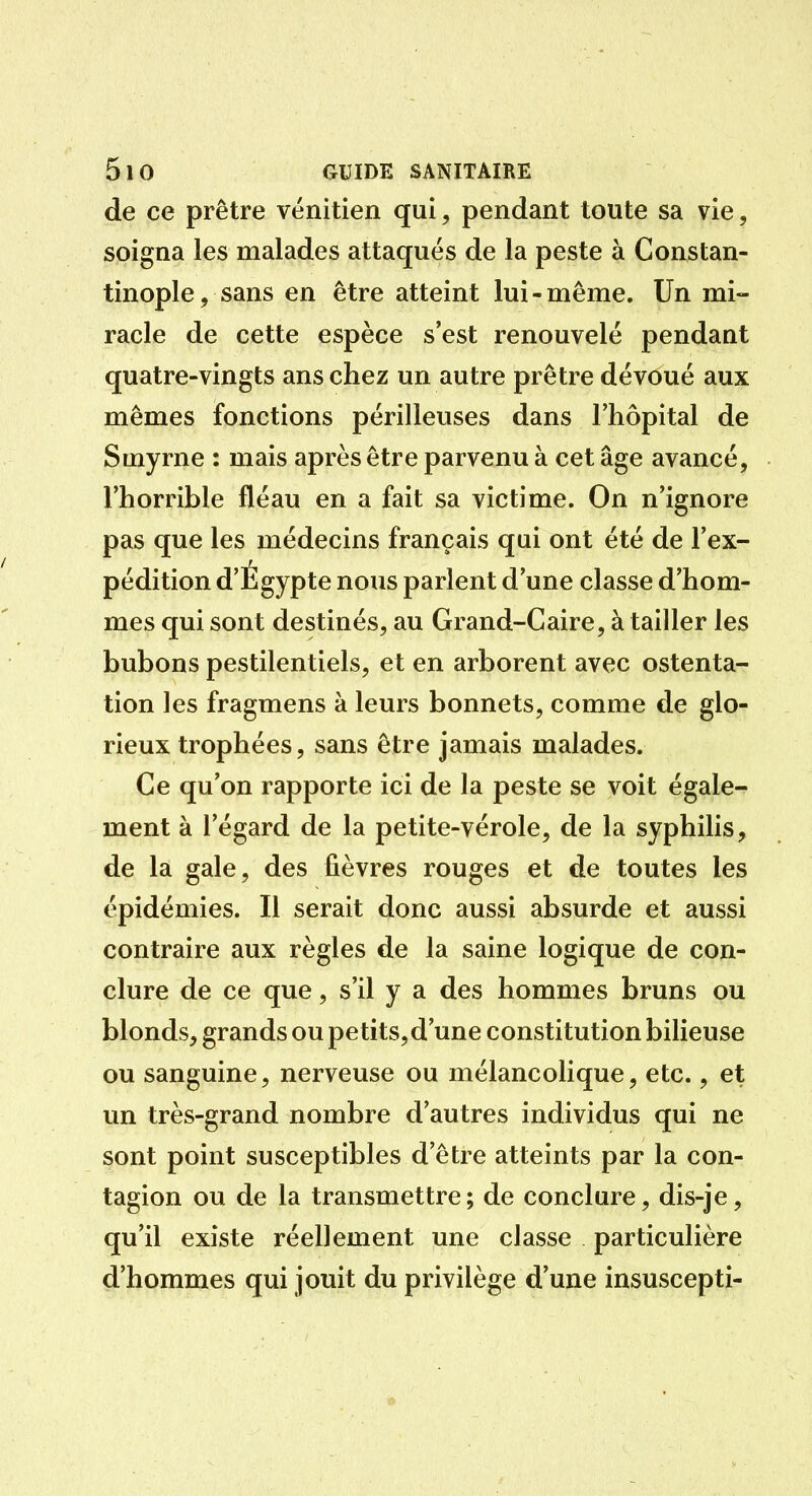 de ce prêtre vénitien qui, pendant toute sa vie, soigna les malades attaqués de la peste à Constan- tinople, sans en être atteint lui-même. Un mi- racle de cette espèce s'est renouvelé pendant quatre-vingts ans chez un autre prêtre dévoué aux mêmes fonctions périlleuses dans l'hôpital de Smyrne : mais après être parvenu à cet âge avancé, l'horrible fléau en a fait sa victime. On n'ignore pas que les médecins français qui ont été de l'ex- pédition d'Égypte nous parlent d'une classe d'hom- mes qui sont destinés, au Grand-Caire, à tailler les bubons pestilentiels, et en arborent avec ostenta- tion les fragmens à leurs bonnets, comme de glo- rieux trophées, sans être jamais malades. Ce qu'on rapporte ici de la peste se voit égale- ment à l'égard de la petite-vérole, de la syphilis, de la gale, des fièvres rouges et de toutes les épidémies. Il serait donc aussi absurde et aussi contraire aux règles de la saine logique de con- clure de ce que, s'il y a des hommes bruns ou blonds, grands ou petits, d'une constitution bilieuse ou sanguine, nerveuse ou mélancolique, etc., et un très-grand nombre d'autres individus qui ne sont point susceptibles d'être atteints par la con- tagion ou de la transmettre; de conclure, dis-je, qu'il existe réellement une classe particulière d'hommes qui jouit du privilège d'une insuscepti-