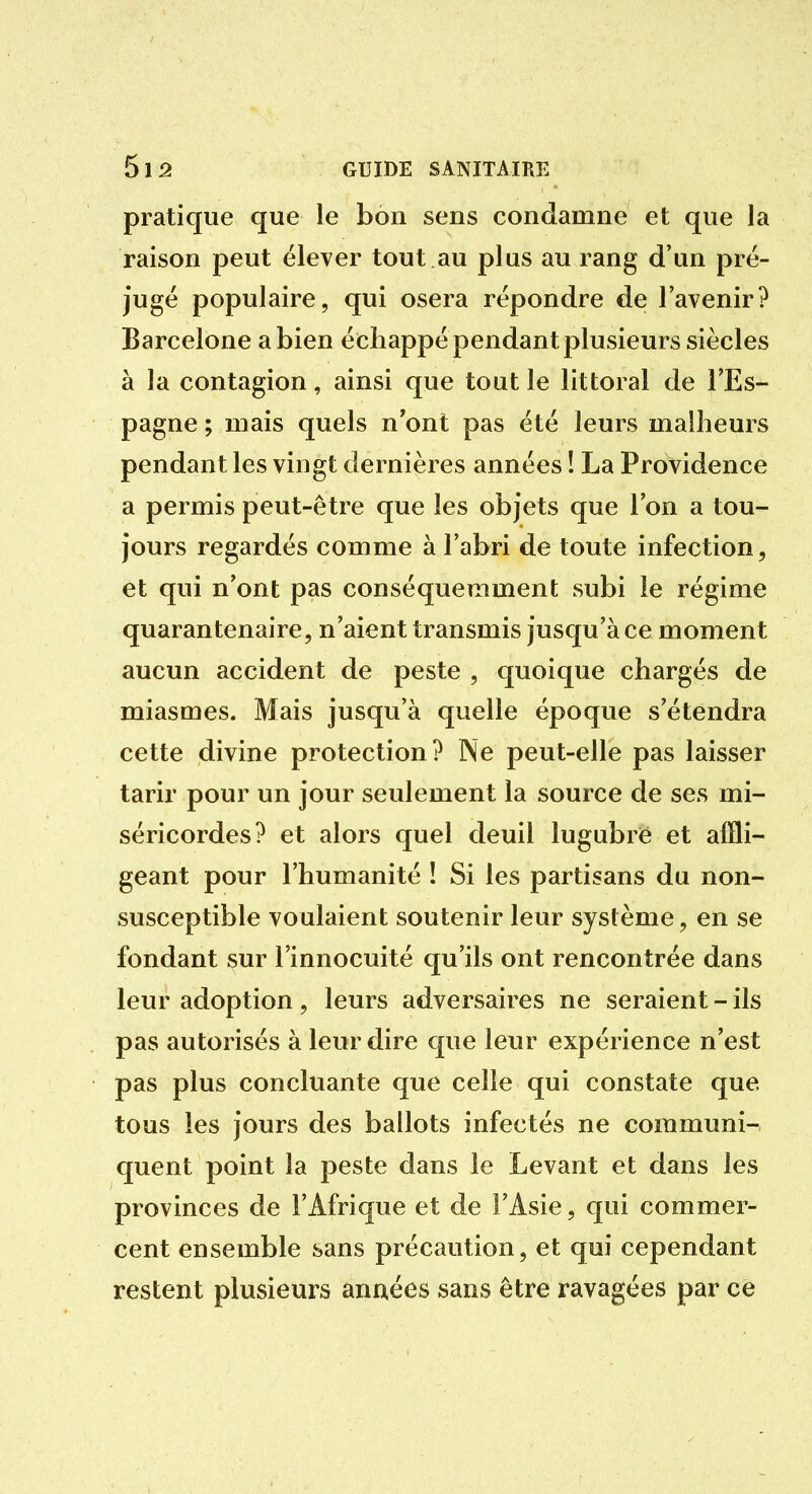 pratique que le bon sens condamne et que la raison peut élever tout au plus au rang d'un pré- jugé populaire, qui osera répondre de l'avenir? Barcelone a bien échappé pendant plusieurs siècles à la contagion, ainsi que tout le littoral de l'Es- pagne ; mais quels n ont pas été leurs malheurs pendant les vingt dernières années ! La Providence a permis peut-être que les objets que Ton a tou- jours regardés comme à l'abri de toute infection, et qui n'ont pas conséquemment subi le régime quarantenaire, n'aient transmis jusqu'à ce moment aucun accident de peste , quoique chargés de miasmes. Mais jusqu'à quelle époque s'étendra cette divine protection? Ne peut-elle pas laisser tarir pour un jour seulement la source de ses mi- séricordes? et alors quel deuil lugubre et affli- geant pour l'humanité ! Si les partisans du non- susceptible voulaient soutenir leur système, en se fondant sur l'innocuité qu'ils ont rencontrée dans leur adoption, leurs adversaires ne seraient - ils pas autorisés à leur dire que leur expérience n'est pas plus concluante que celle qui constate que tous les jours des ballots infectés ne communi- quent point la peste dans le Levant et dans les provinces de l'Afrique et de l'Asie, qui commer- cent ensemble sans précaution, et qui cependant restent plusieurs années sans être ravagées par ce