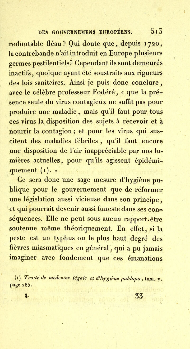 redoutable fléau? Qui doute que, depuis 1720, la contrebande n'ait introduit en Europe plusieurs germes pestilentiels? Cependant ils sont demeurés inactifs, quoique ayant été soustraits aux rigueurs des lois sanitaires. Ainsi je puis donc conclure, avec le célèbre professeur Fodéré, « que la pré- sence seule du virus contagieux ne suffit pas pour produire une maladie, mais qu'il faut pour tous ces virus la disposition des sujets à recevoir et à nourrir la contagion ; et pour les virus qui sus- citent des maladies fébriles , qu'il faut encore une disposition de l'air inappréciable par nos lu- mières actuelles, pour qu'ils agissent épidémi- quement (1). » Ce sera donc une sage mesure d'hygiène pu- blique pour le gouvernement que de réformer une législation aussi vicieuse dans son principe, et qui pourrait devenir aussi funeste dans ses con- séquences. Elle ne peut sous aucun rapport, être soutenue même théoriquement. En effet, si la peste est un typhus ou le plus haut degré des fièvres miasmatiques en général, qui a pu jamais imaginer avec fondement que ces émanations (i) Traité de médecine légale et d''hygiène publique, tom. t. page 285. I. 55