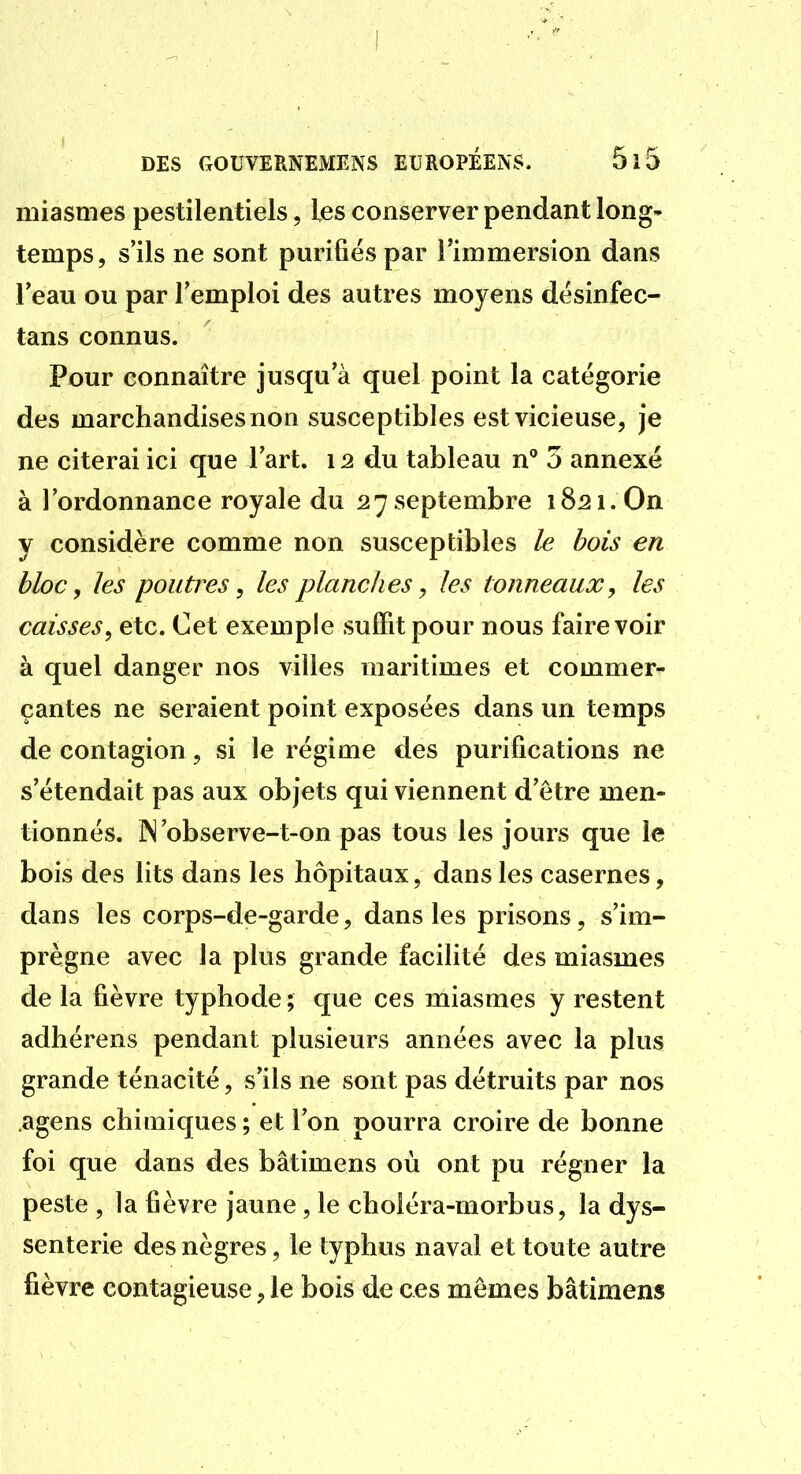 miasmes pestilentiels, les conserver pendant long- temps, s'ils ne sont purifiés par l'immersion dans l'eau ou par l'emploi des autres moyens dësinfec- tans connus. Pour connaître jusqu'à quel point la catégorie des marchandises non susceptibles est vicieuse, je ne citerai ici que l'art. 12 du tableau n** 3 annexé à l'ordonnance royale du 27 septembre 1821. On y considère comme non susceptibles le bois en bloc y les poutres, les planches, les tonneaux, les caisses y etc. Cet exemple suffit pour nous faire voir à quel danger nos villes maritimes et commer^ çantes ne seraient point exposées dans un temps de contagion, si le régime des purifications ne s'étendait pas aux objets qui viennent d'être men- tionnés. ]N'observe-t-on pas tous les jours que le bois des lits dans les hôpitaux, dans les casernes, dans les corps-de-garde, dans les prisons, s'im- prègne avec la plus grande facilité des miasmes de la fièvre typhode ; que ces miasmes y restent adhérens pendant plusieurs années avec la plus grande ténacité, s'ils ne sont pas détruits par nos agens chimiques; et l'on pourra croire de bonne foi que dans des bâtimens où ont pu régner la peste , la fièvre jaune, le choléra-morbus, la dys- senterie des nègres, le typhus naval et toute autre fièvre contagieuse, le bois de ces mêmes bâtimens