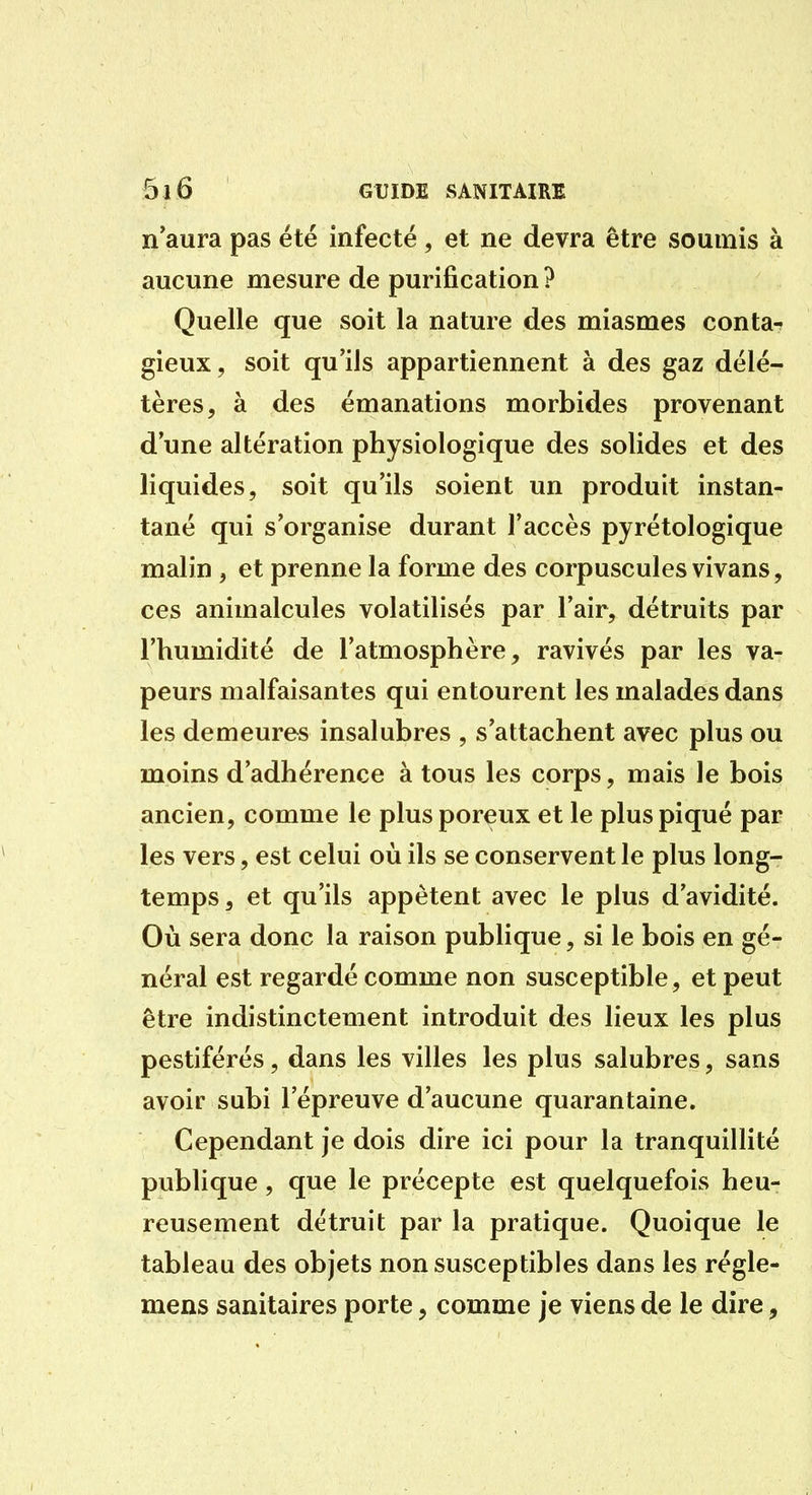 n'aura pas été infecté, et ne devra être soumis à aucune mesure de purification ? Quelle que soit la nature des miasmes conta- gieux, soit qu'ils appartiennent à des gaz délé- tères, à des émanations morbides provenant d'une altération physiologique des solides et des liquides, soit qu'ils soient un produit instan- tané qui s'organise durant l'accès pyrétologique malin , et prenne la forme des corpuscules vivans, ces animalcules volatilisés par l'air, détruits par l'humidité de l'atmosphère, ravivés par les va- peurs malfaisantes qui entourent les malades dans les demeures insalubres , s'attachent avec plus ou moins d'adhérence à tous les corps, mais le bois ancien, comme le plus poreux et le plus piqué par les vers, est celui où ils se conservent le plus long- temps, et qu'ils appètent avec le plus d'avidité. Où sera donc la raison publique, si le bois en gé- néral est regardé comme non susceptible, et peut être indistinctement introduit des lieux les plus pestiférés, dans les villes les plus salubres, sans avoir subi l'épreuve d'aucune quarantaine. Cependant je dois dire ici pour la tranquillité publique, que le précepte est quelquefois heu- reusement détruit par la pratique. Quoique le tableau des objets non susceptibles dans les régle- mens sanitaires porte, comme je viens de le dire,