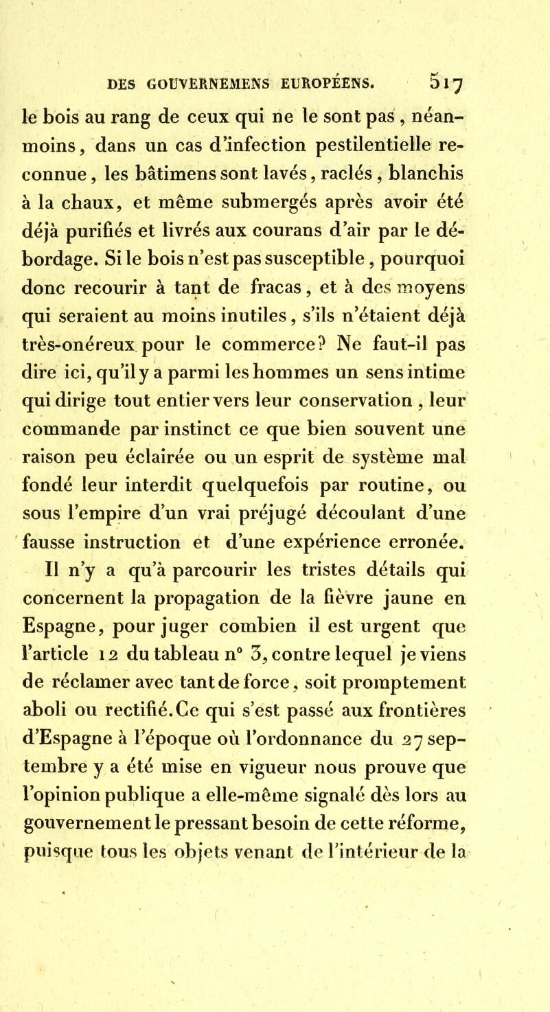 le bois au rang de ceux qui ne le sont pas , néan- moins, dans un cas d'infection pestilentielle re- connue , les bâtimens sont lavés, raclés, blanchis à la chaux, et même submergés après avoir été déjà purifiés et livrés aux courans d'air par le dé- bordage. Si le bois n'est pas susceptible, pourquoi donc recourir à tant de fracas, et à des moyens qui seraient au moins inutiles, s'ils n'étaient déjà très-onéreux pour le commerce? Ne faut-il pas dire ici, qu'il y a parmi les hommes un sens intime qui dirige tout entier vers leur conservation , leur commande par instinct ce que bien souvent une raison peu éclairée ou un esprit de système mal fondé leur interdit quelquefois par routine, ou sous l'empire d'un vrai préjugé découlant d'une fausse instruction et d'une expérience erronée. Il n'y a qu'à parcourir les tristes détails qui concernent la propagation de la fièvre jaune en Espagne, pour juger combien il est urgent que l'article 12 du tableau n* 3, contre lequel je viens de réclamer avec tant de force, soit promptement aboli ou rectifié.Ce qui s'est passé aux frontières d'Espagne à l'époque où l'ordonnance du 27 sep- tembre y a été mise en vigueur nous prouve que l'opinion publique a elle-même signalé dès lors au gouvernement le pressant besoin de cette réforme, puisque tous les objets venant de l'intérieur de la