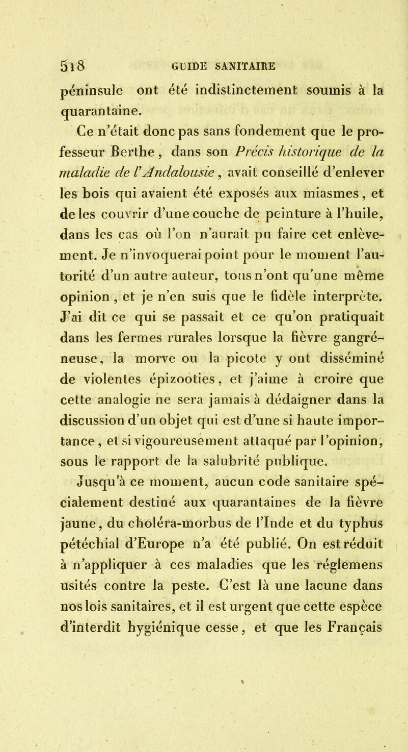 péninsule ont été indistinctement soumis à la quarantaine. Ce n'était donc pas sans fondement que le pro- fesseur Berthe, dans son Précis historique de la maladie de F Andalousie, avait conseillé d'enlever les bois qui avaient été exposés aux miasmes, et de les couvrir d'une couche de peinture à l'huile, dans les cas où l'on n'aurait pu faire cet enlève- ment. Je n'invoquerai point pour le moment l'au- torité d'un autre auteur, tous n'ont qu'une même opinion, et je n'en suis que le fidèle interprète. J'ai dit ce qui se passait et ce qu'on pratiquait dans les fermes rurales lorsque la fièvre gangré- neuse, la morve ou la picote y ont disséminé de violentes épizooties, et j'aime à croire que cette analogie ne sera jamais à dédaigner dans la discussion d'un objet qui est d'une si haute impor- tance , et si vigoureusement attaqué par l'opinion, sous le rapport de la salubrité publique. Jusqu'à ce moment, aucun code sanitaire spé- cialement destiné aux quarantaines de la fièvre jaune, du choléra-morbus de l'Inde et du typhus pétéchial d'Europe n'a été publié. On est réduit à n'appliquer à ces maladies que les réglemens usités contre la peste. C'est là une lacune dans nos lois sanitaires, et il est urgent que cette espèce d'interdit hygiénique cesse, et que les Français