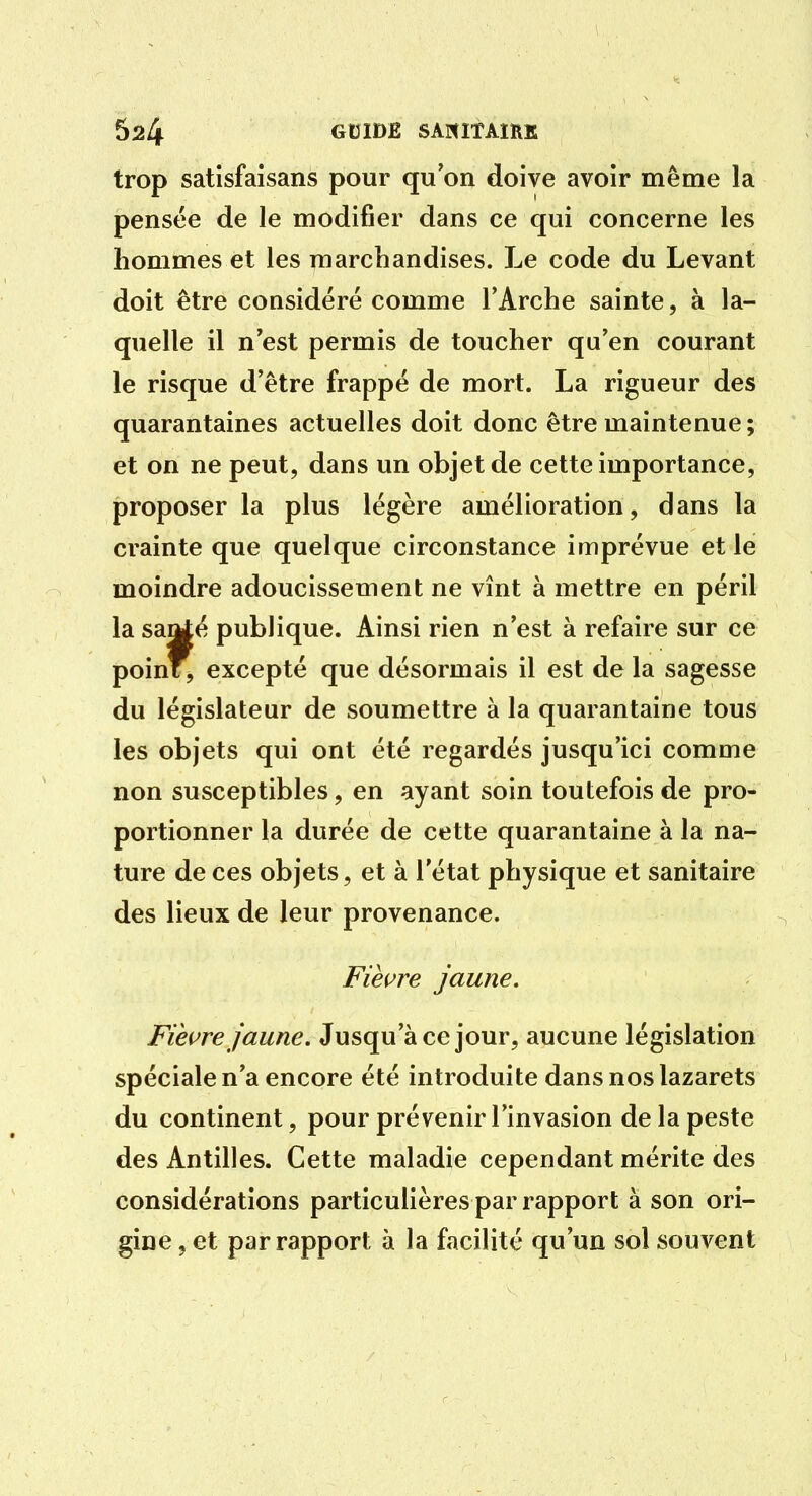 trop satisfaisans pour qu'on doive avoir même la pensée de le modifier dans ce qui concerne les hommes et les marchandises. Le code du Levant doit être considéré comme l'Arche sainte, à la- quelle il n'est permis de toucher qu'en courant le risque d'être frappé de mort. La rigueur des quarantaines actuelles doit donc être maintenue ; et on ne peut, dans un objet de cette importance, proposer la plus légère amélioration, dans la crainte que quelque circonstance imprévue et le moindre adoucissement ne vînt à mettre en péril la saMé publique. Ainsi rien n'est à refaire sur ce point, excepté que désormais il est de la sagesse du législateur de soumettre à la quarantaine tous les objets qui ont été regardés jusqu'ici comme non susceptibles, en ayant soin toutefois de pro- portionner la durée de cette quarantaine à la na- ture de ces objets, et à l'état physique et sanitaire des lieux de leur provenance. Fièure jaune. Fièure jaune. Jusqu'à ce jour, aucune législation spéciale n'a encore été introduite dans nos lazarets du continent, pour prévenir l'invasion de la peste des Antilles. Cette maladie cependant mérite des considérations particulières par rapport à son ori- gine 5 et par rapport à la facilité qu'un sol souvent