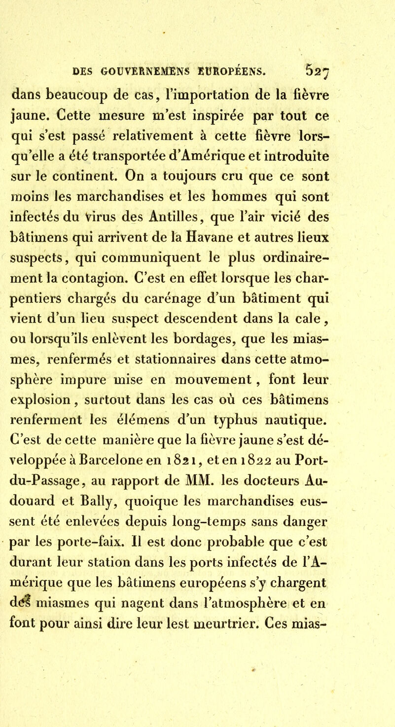 dans beaucoup de cas, l'importation de la fièvre jaune. Cette mesure m est inspirée par tout ce qui s'est passé relativement à cette fièvre lors- qu elle a été transportée d'Amérique et introduite sur le continent. On a toujours cru que ce sont moins les marchandises et les hommes qui sont infectés du Virus des Antilles, que l'air vicié des bâtimens qui arrivent de la Havane et autres lieux suspects, qui communiquent le plus ordinaire- ment la contagion. C'est en eflfet lorsque les char- pentiers chargés du carénage d'un bâtiment qui vient d'un lieu suspect descendent dans la cale, ou lorsqu'ils enlèvent les bordages, que les mias- mes, renfermés et stationnaires dans cette atmo- sphère impure mise en mouvement, font leur explosion, surtout dans les cas où ces bâtimens renferment les élémens d'un typhus nautique. C'est de cette manière que la fièvre Jaune s'est dé- veloppée à Barcelone en 1821, et eni 822 au Port- du-Passage, au rapport de MM. les docteurs Au- douard et Bally, quoique les marchandises eus- sent été enlevées depuis long-temps sans danger par les porte-faix. Il est donc probable que c'est durant leur station dans les ports infectés de l'A- mérique que les bâtimens européens s'y chargent d^ miasmes qui nagent dans l'atmosphère et en font pour ainsi dire leur lest meurtrier. Ces mias-