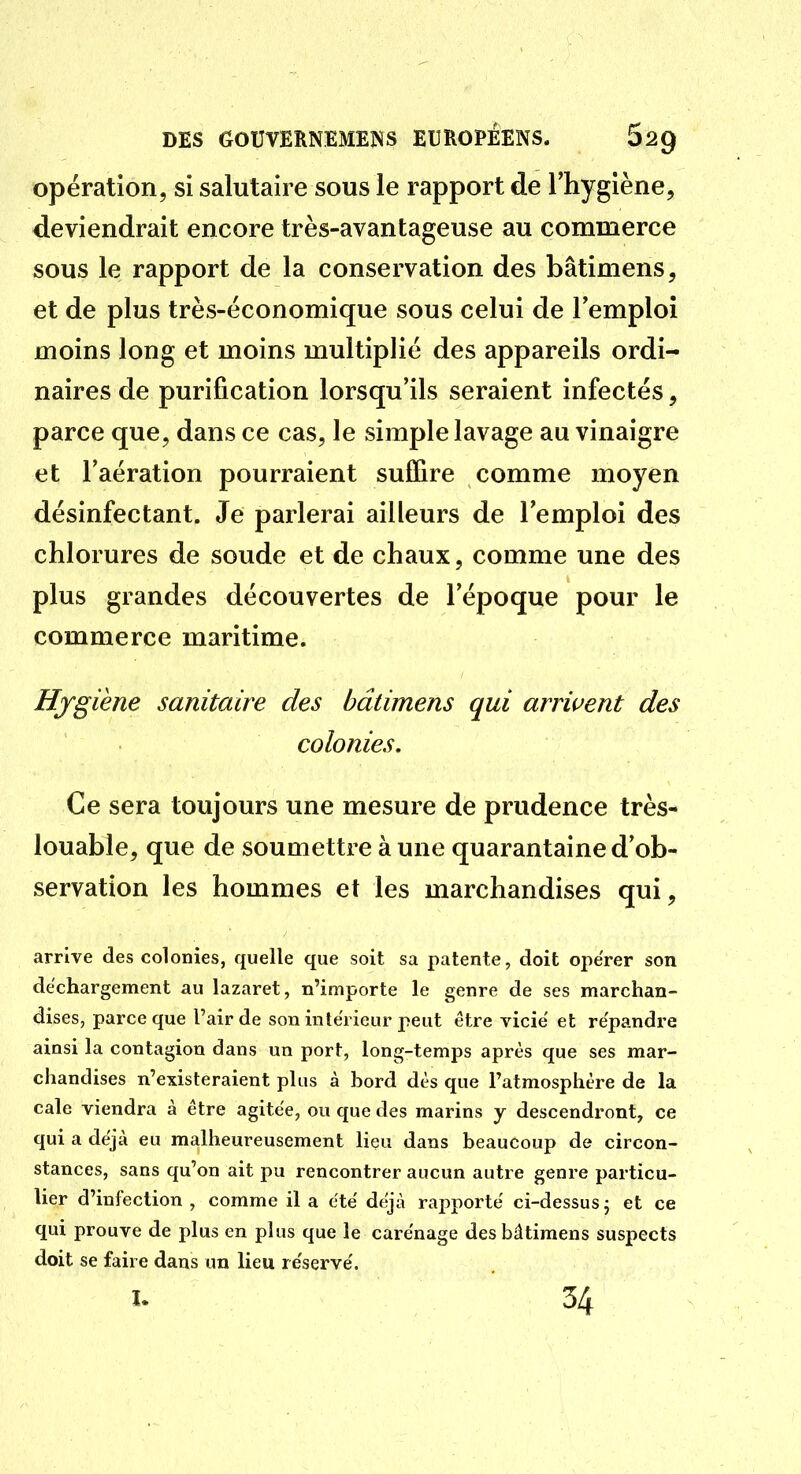 opération, si salutaire sous le rapport de l'hygiène, deviendrait encore très-avantageuse au commerce sous le rapport de la conservation des bâtimens, et de plus très-économique sous celui de l'emploi moins long et moins multiplié des appareils ordi- naires de purification lorsqu'ils seraient infectés, parce que, dans ce cas, le simple lavage au vinaigre et l'aération pourraient sulTire comme moyen désinfectant. Je parlerai ailleurs de l'emploi des chlorures de soude et de chaux, comme une des plus grandes découvertes de l'époque pour le commerce maritime. Hygiène sanitaire des bâtimens qui arrivent des colonies. Ce sera toujours une mesure de prudence très- louable, que de soumettre à une quarantaine d'ob- servation les hommes et les marchandises qui, arrive des colonies, quelle que soit sa patente, doit opérer son déchargement au lazaret, n'importe le genre de ses marchan- dises, parce que l'air de son intérieur peut être vicie et répandre ainsi la contagion dans un port, long-temps après que ses mar- chandises n'existeraient plus à bord dès que l'atmosphère de la cale viendra à être agitée, ou que des marins y descendront, ce qui a déjà eu malheureusement lieu dans beaucoup de circon- stances, sans qu'on ait pu rencontrer aucun autre genre particu- lier d'infection , comme il a été déjà rapporté ci-dessus j et ce qui prouve de plus en plus que le carénage des bâtimens suspects doit se faire dans un lieu réservé. I. 34