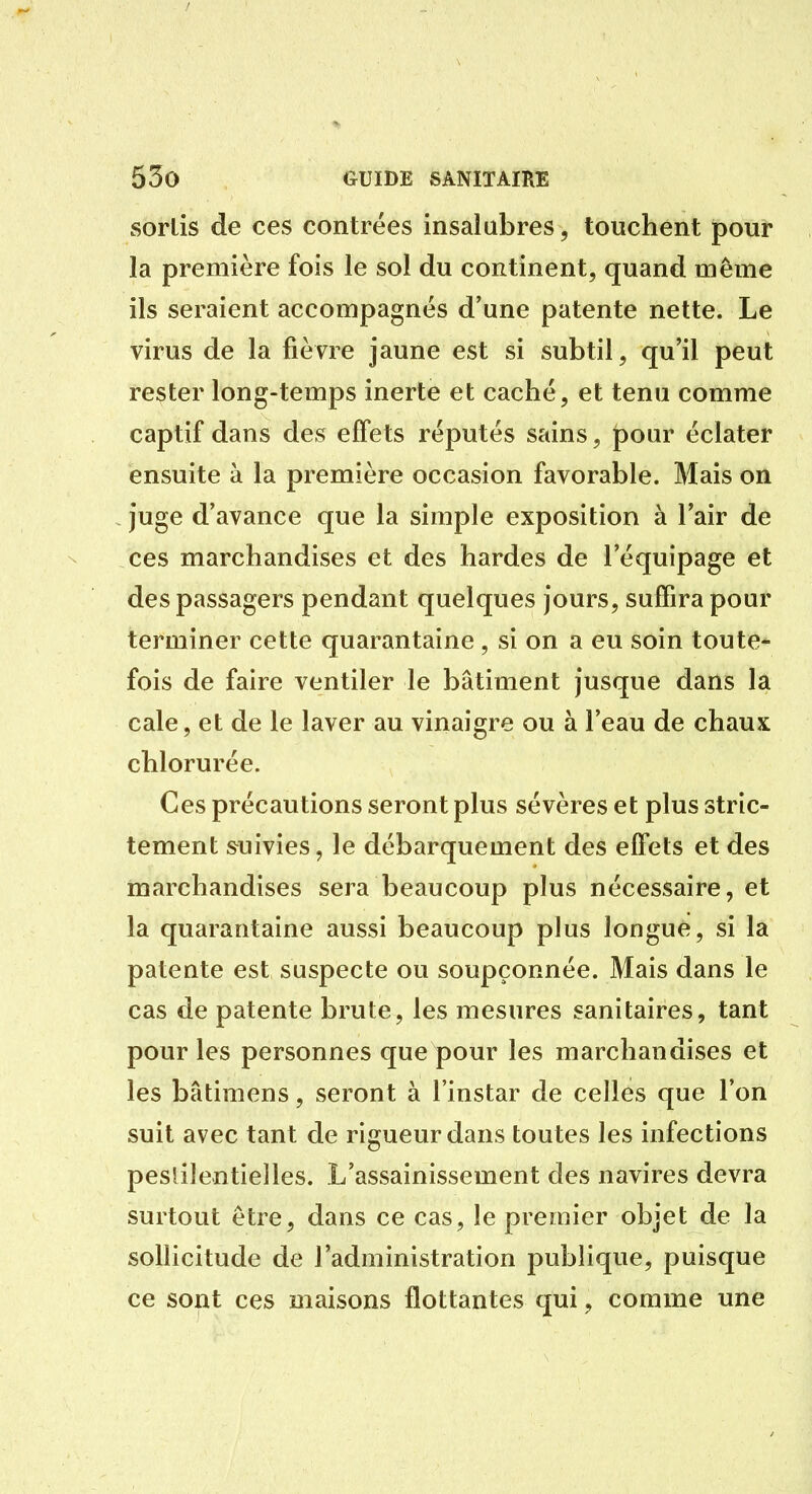 sortis de ces contrées insalubres, touchent poui* la première fois le sol du continent, quand même ils seraient accompagnés d'une patente nette. Le virus de la fièvre jaune est si subtil, qu'il peut rester long-temps inerte et caché, et tenu comme captif dans des effets réputés sains, pour éclater ensuite à la première occasion favorable. Mais on juge d'avance que la simple exposition à l'air de ces marchandises et des hardes de l'équipage et des passagers pendant quelques jours, suffira pour terminer cette quarantaine, si on a eu soin toute- fois de faire ventiler le bâtiment jusque dans la cale, et de le laver au vinaigre ou à l'eau de chaux chlorurée. Ces précautions seront plus sévères et plus stric- tement suivies, le débarquement des effets et des marchandises sera beaucoup plus nécessaire, et la quarantaine aussi beaucoup plus longue, si la patente est suspecte ou soupçonnée. Mais dans le cas de patente brute, les mesures sanitaires, tant pour les personnes que pour les marchandises et les bâtimens, seront à l'instar de celles que l'on suit avec tant de rigueur dans toutes les infections peslilentielles. L'assainissement des navires devra surtout être, dans ce cas, le premier objet de la sollicitude de l'administration publique, puisque ce sont ces maisons flottantes qui, comme une