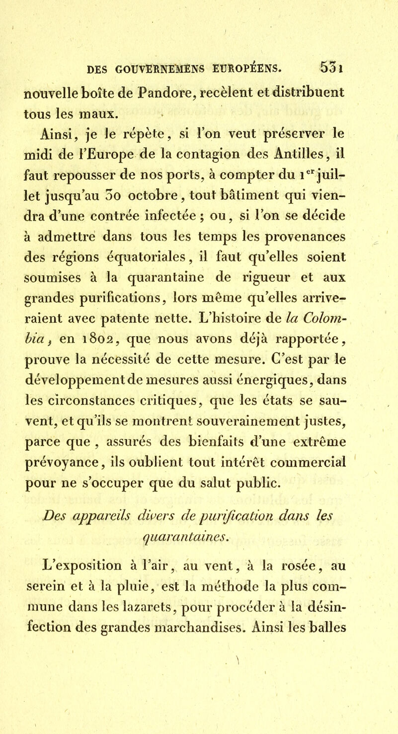 nouvelle boîte de Pandore, recèlent et distribuent tous les maux. Ainsi, je le répète, si l'on veut préserver le midi de l'Europe de la contagion des Antilles, il faut repousser de nos ports, à compter du i^''juil- let jusqu'au 3o octobre, tout bâtiment qui vien- dra d'une contrée infectée ; ou, si l'on se décide à admettre dans tous les temps les provenances des régions équatoriales, il faut qu'elles soient soumises à la quarantaine de rigueur et aux grandes purifications, lors même qu'elles arrive- raient avec patente nette. L'histoire de la Colom- hia f en 1802, que nous avons déjà rapportée, prouve la nécessité de cette mesure. C'est par le développement de mesures aussi énergiques, dans les circonstances critiques, que les états se sau- vent, et qu'ils se montrent souverainement justes, parce que , assurés des bienfaits d'une extrême prévoyance, ils oublient tout intérêt commercial pour ne s'occuper que du salut public. Des appareils divers de purification dans les quarantaines. L'exposition à l'air, au vent, à la rosée, au serein et à la pluie, est la méthode la plus com- mune dans les lazarets, pour procéder à la désin- fection des grandes marchandises. Ainsi les balles
