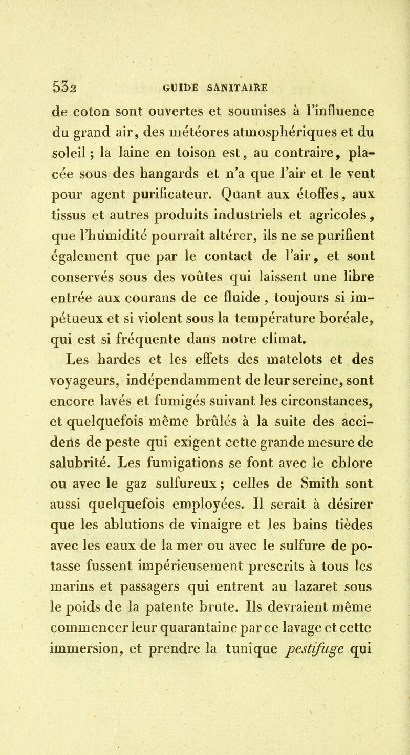 de coton sont ouvertes et soumises à l'influence du grand air, des météores atmosphériques et du soleil; la laine en toison est, au contraire, pla- cée sous des hangards et n'a que lair et le vent pour agent purificateur. Quant aux étoffes, aux tissus et autres produits industriels et agricoles, que l'humidité pourrait altérer, ils ne se purifient également que par le contact de l'air, et sont conservés sous des voûtes qui laissent une libre entrée aux courans de ce fluide , toujours si im- pétueux et si violent sous la température boréale, qui est si fréquente dans notre climat. Les bardes et les effets des matelots et des voyageurs, indépendamment de leur sereine, sont encore lavés et fumigés suivant les circonstances, et quelquefois même brûlés à la suite des acci- deris de peste qui exigent cette grande mesure de salubrité. Les fumigations se font avec le chlore ou avec le gaz sulfureux ; celles de Smith sont aussi quelquefois employées. Il serait à désirer que les ablutions de vinaigre et les bains tièdes avec les eaux de la mer ou avec le sulfure de po- tasse fussent impérieusement prescrits à tous les marins et passagers qui entrent au lazaret sous le poids de la patente brute. Ils devraient même commencer leur quarantaine par ce lavage et cette immersion, et prendre la tunique pestifuge qui