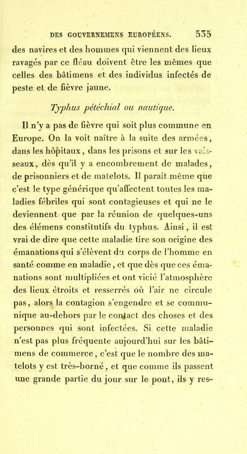 des navires et des hommes qui viennent des lieux ravagés par ce fléau doivent être les mêmes que celles des bâti mens et des individus infectés de peste et de fièvre jaune. Typhus pétéchial ou nautique. Il n'y a pas de fièvre qui soit plus commune en Europe. On la voit naître à la suite des armées, dans les hôpitaux, dans les prisons et sur les vais- seaux, dès qu'il y a encombrement de malades, de prisonniers et de matelots. Il paraît même qiie c'est le type générique qu'affectent toutes les ma- ladies fébriles qui sont contagieuses et qui ne le deviennent que par îa réunion de quelques-uns des élémens constitutifs du typhus. Ainsi, il est vrai de dire que cette maladie tire son origine des émanations qui s'élèvent du corps de l'homme en santé comme en maladie, et que dès que ces éma- nations sont multipliées et ont vicié l'atmosphère des lieux étroits et resserrés où l'air ne circule pas, alors la contagion s'engendre et se commu- nique au-dehors par le coniact des choses et des personnes qui sont infectées. Si cette maladie n'est pas plus fréquente aujourd'hui sur les bâti- mens de commerce, c'est que le nombre des ma- telots y est très-borné, et que comme ils passent une grande partie du jour sur le pont, ils y res--