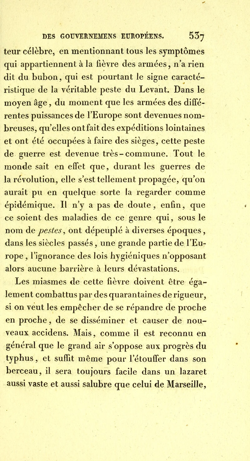 teur célèbre, en mentionnant tous les symptômes qui appartiennent à la fièvre des armées, n'a rien dit du bubon, qui est pourtant le signe caracté- ristique de la véritable peste du Levant. Dans le moyen âge, du moment que les armées des diffé- rentes puissances de l'Europe sont devenues nom- breuses, qu'elles ont fait des expéditions lointaines et ont été occupées à faire des sièges, cette peste de guerre est devenue très-commune. Tout le monde sait en effet que, durant les guerres de la révolution, elle s'est tellement propagée, qu'on aurait pu en quelque sorte la regarder comme épidémique. Il n'y a pas de doute, enfin, que ce soient des maladies de ce genre qui, sous le nom de pestes, ont dépeuplé à diverses époques, dans les siècles passés, une grande partie de l'Eu- rope , l'ignorance des lois hygiéniques n'opposant alors aucune barrière à leurs dévastations. Les miasmes de cette fièvre doivent être éga- lement combattus par des quarantaines de rigueur, ' si on veut les empêcher de se répandre de proche en proche, de se disséminer et causer de nou- veaux accidens. Mais, comme il est reconnu en général que le grand air s'oppose aux progrès du typhus, et suffit même pour l'étouffer dans son berceau, il sera toujours facile dans un lazaret aussi vaste et aussi salubre que celui de Marseille,