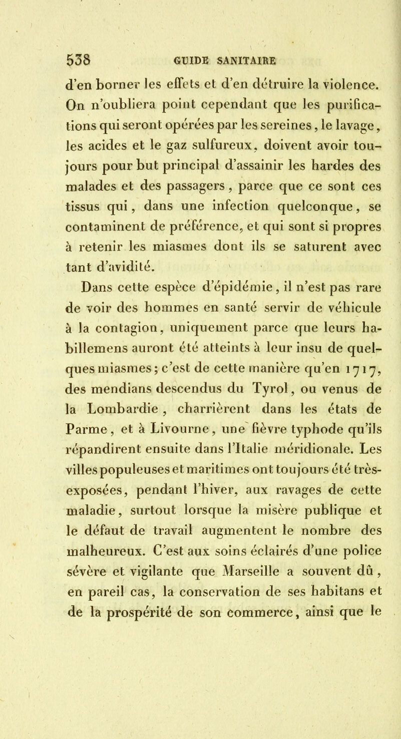 d'en borner les effets et d'en détruire la violence. On n'oubliera point cependant que les purifica- tions qui seront opérées par les sereines, le lavage, les acides et le gaz sulfureux, doivent avoir tou- jours pour but principal d'assainir les bardes des malades et des passagers, parce que ce sont ces tissus qui, dans une infection quelconque, se contaminent de préférence, et qui sont si propres à retenir les miasmes dont ils se saturent avec tant d'avidité. Dans cette espèce d'épidémie, il n'est pas rare de voir des hommes en santé servir de véhicule à la contagion, uniquement parce que leurs ha- billemens auront été atteints à leur insu de quelr- ques miasmes ; c'est de cette manière qu'en 1717, des mendians descendus du Tyrol, ou venus de la Lombardie, charrièrent dans les états de Parme , et à Livourne, une fièvre typhode qu'ils répandirent ensuite dans l'Italie méridionale. Les villes populeuses et maritimes ont toujours été très- exposées, pendant l'hiver, aux ravages de cette maladie, surtout lorsque la misère publique et le défaut de travail augmentent le nombre des malheureux. C'est aux soins éclairés d*une police sévère et vigilante que Marseille a souvent dû , en pareil cas, la conservation de ses habitans et de la prospérité de son commerce, ainsi que le