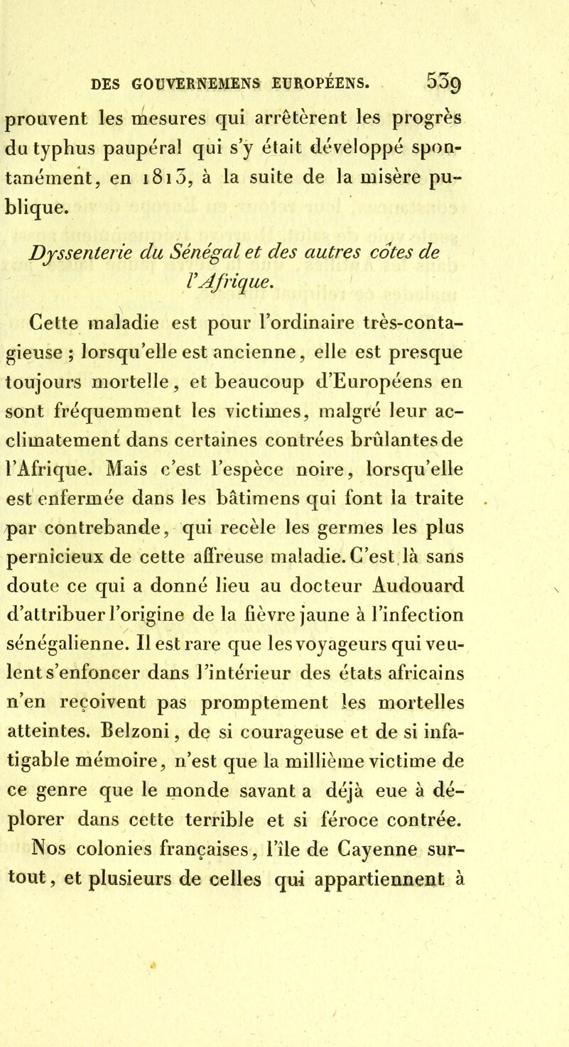 prouvent les mesures qui arrêtèrent les progrès du typhus paupéral qui s y était développé spon- tanément, en 1815, à la suite de la misère pu- blique. Djssenterie du Sénégal et des autres cotes de V Afrique, Cette maladie est pour l'ordinaire très-conta- gieuse ; lorsqu'elle est ancienne, elle est presque toujours mortelle, et beaucoup d'Européens en sont fréquemment les victimes, malgré leur ac- climatement dans certaines contrées brillantes de l'Afrique. Mais c'est l'espèce noire, lorsqu'elle est enfermée dans les bâtimens qui font la traite par contrebande, qui recèle les germes les plus pernicieux de cette afireuse maladie. C'est là sans doute ce qui a donné lieu au docteur Audouard d'attribuer l'origine de la fièvre jaune à l'infection sénégalienne. Il est rare que les voyageurs qui veu- lent s'enfoncer dans l'intérieur des états africains n'en reçoivent pas promptement les mortelles atteintes. Belzoni, de si courageuse et de si infa- tigable mémoire, n'est que la millième victime de ce genre que le monde savant a déjà eue à dé- plorer dans cette terrible et si féroce contrée. Nos colonies françaises, l'île de Cayenne sur- tout , et plusieurs de celles qui appartiennent à