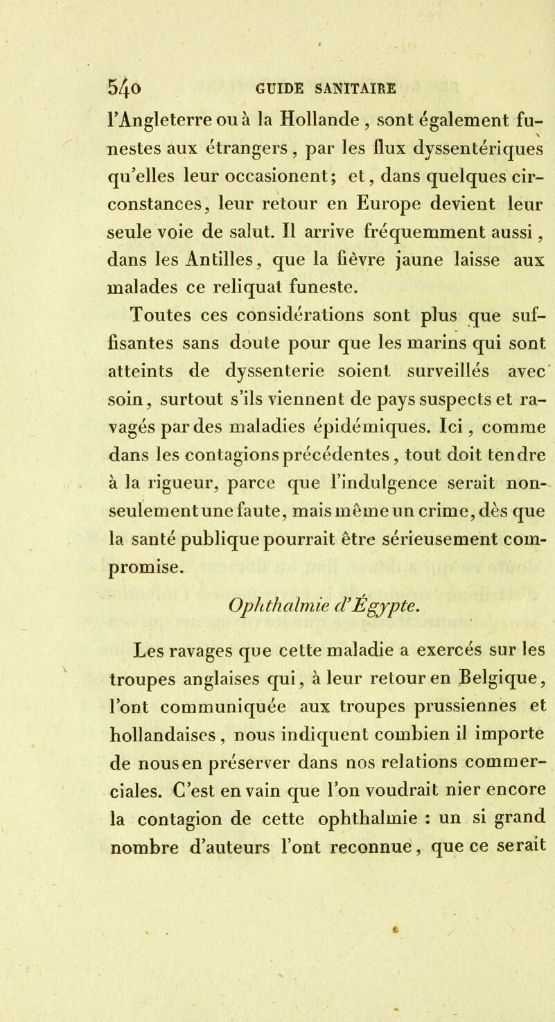 l'Angleterre OU à la Hollande , sont également fu- nestes aux étrangers, par les flux dyssentériques qu'elles leur occasionent; et, dans quelques cir- constances, leur retour en Europe devient leur seule voie de salut. Il arrive fréquemment aussi, dans les Antilles, que la fièvre jaune laisse aux malades ce reliquat funeste. Toutes ces considérations sont plus que suf- fisantes sans doute pour que les marins qui sont atteints de dyssenterie soient surveillés avec soin, surtout s'ils viennent de pays suspects et ra- vagés par des maladies épidémiques. Ici, comme dans les contagions précédentes, tout doit tendre à la rigueur, parce que l'indulgence serait non- seulement une faute, mais même un crime, dès que la santé publique pourrait être sérieusement com- promise. Ophthalmie d'Égjpte, Les ravages que cette maladie a exercés sur les troupes anglaises qui, à leur retour en Belgique, l'ont communiquée aux troupes prussiennes et hollandaises, nous indiquent combien il importe de nous en préserver dans nos relations commer- ciales. C'est en vain que l'on voudrait nier encore la contagion de cette ophthalmie : un si grand nombre d'auteurs l'ont reconnue, que ce serait