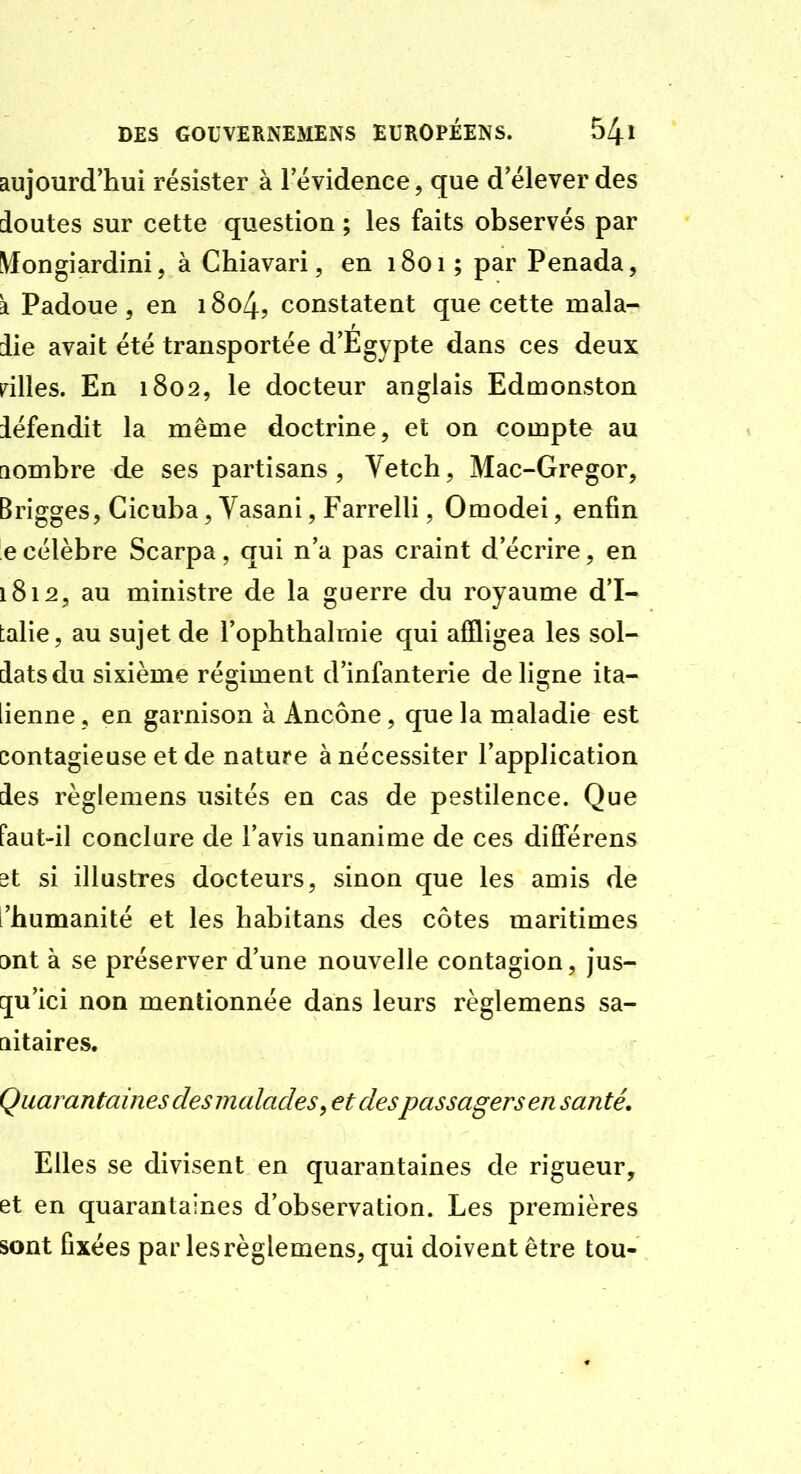 aujourd'hui résister à 1 évidence, que d'élever des doutes sur cette question ; les faits observés par Mongiardini, à Chiavari, en 1801 ; par Penada, k Padoue 5 en i8o4, constatent que cette mala- die avait été transportée d'Egypte dans ces deux ailles. En 1802, le docteur anglais Edmonston défendit la même doctrine, et on compte au aombre de ses partisans, Vetch, Mac-Gregor, Brigges, Cicuba, Yasani, Farrelli, Omodei, enfin ecélèbre Scarpa, qui n'a pas craint d'écrire, en 1812, au ministre de la guerre du royaume d'I- talie, au sujet de l'ophthalrnie qui affligea les sol- dats du sixième régiment d'infanterie de lisrne ita- iienne, en garnison à Ancône, que la maladie est contagieuse et de nature à nécessiter l'application des règlemens usités en cas de pestilence. Que Paut-il conclure de l'avis unanime de ces dilTérens dt si illustres docteurs, sinon que les amis de l'humanité et les habitans des côtes maritimes ont à se préserver d'une nouvelle contagion, jus- [ju'ici non mentionnée dans leurs règlemens sa- aitaires. Quarantaines des malades, et despassagers en santé» Elles se divisent en quarantaines de rigueur, et en quarantaines d'observation. Les premières sont fixées par les règlemens, qui doivent être tou-