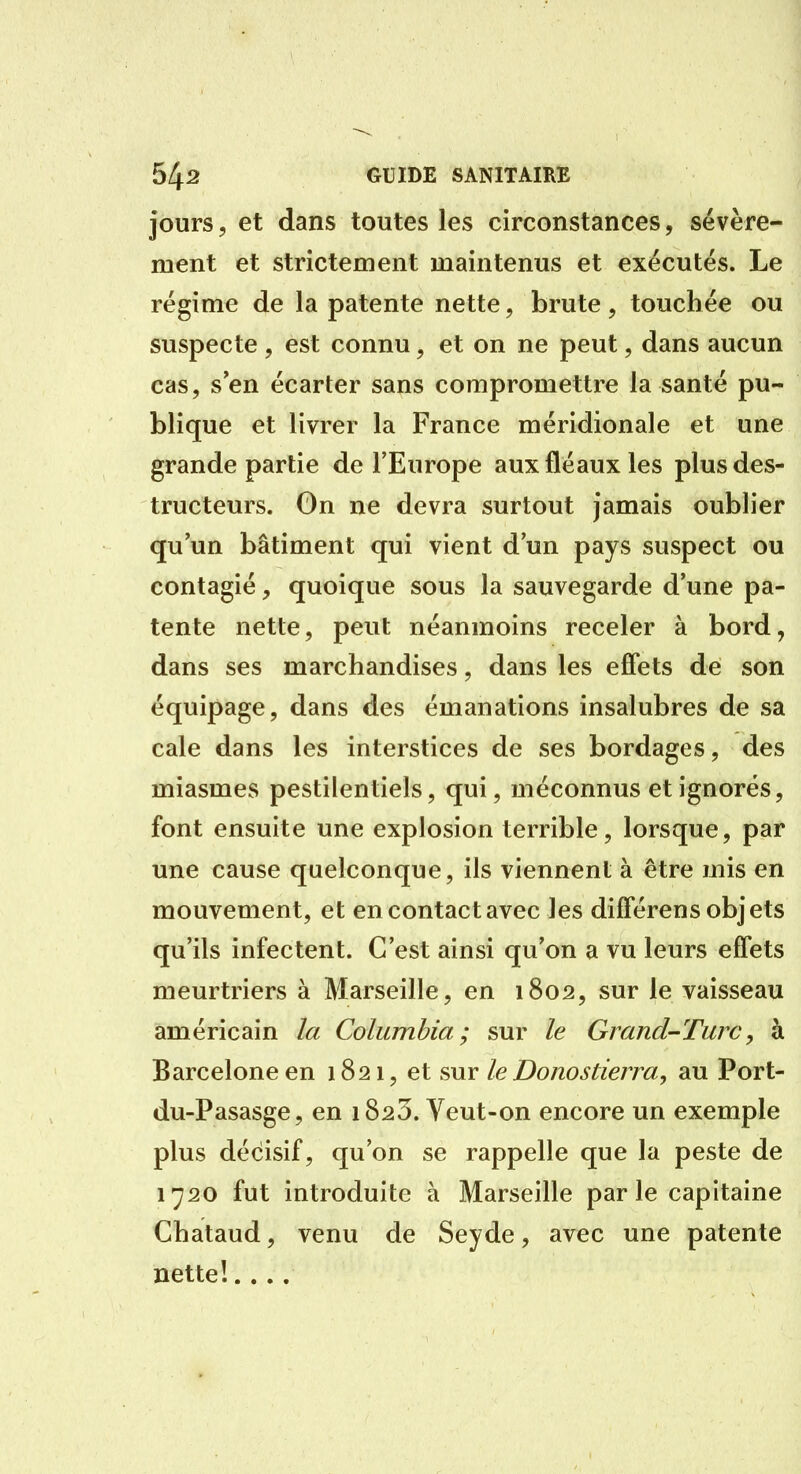 jours 5 et dans toutes les circonstances, sévère- ment et strictement maintenus et exécutés. Le régime de la patente nette, brute, touchée ou suspecte , est connu, et on ne peut, dans aucun cas, s en écarter sans compromettre la santé pu- blique et livrer la France méridionale et une grande partie de l'Europe aux fléaux les plus des- tructeurs. On ne devra surtout jamais oublier qu'un bâtiment qui vient d'un pays suspect ou contagié, quoique sous la sauvegarde d'une pa- tente nette, peut néanmoins receler à bord, dans ses marchandises, dans les effets de son équipage, dans des émanations insalubres de sa cale dans les interstices de ses bordages, des miasmes pestilentiels, qui, méconnus et ignorés, font ensuite une explosion terrible, lorsque, par une cause quelconque, ils viennent à être mis en mouvement, et en contact avec les différens objets qu'ils infectent. C'est ainsi qu'on a vu leurs effets meurtriers à Marseille, en 1802, sur le vaisseau américain la Columbia ; sur le Grand-Turc, à Barcelone en 1821, et sur le Donostierra, au Port- du-Pasasge, en 1823. Veut-on encore un exemple plus décisif, qu'on se rappelle que la peste de 1720 fut introduite à Marseille par le capitaine Chataud, venu de Seyde, avec une patente nette!....