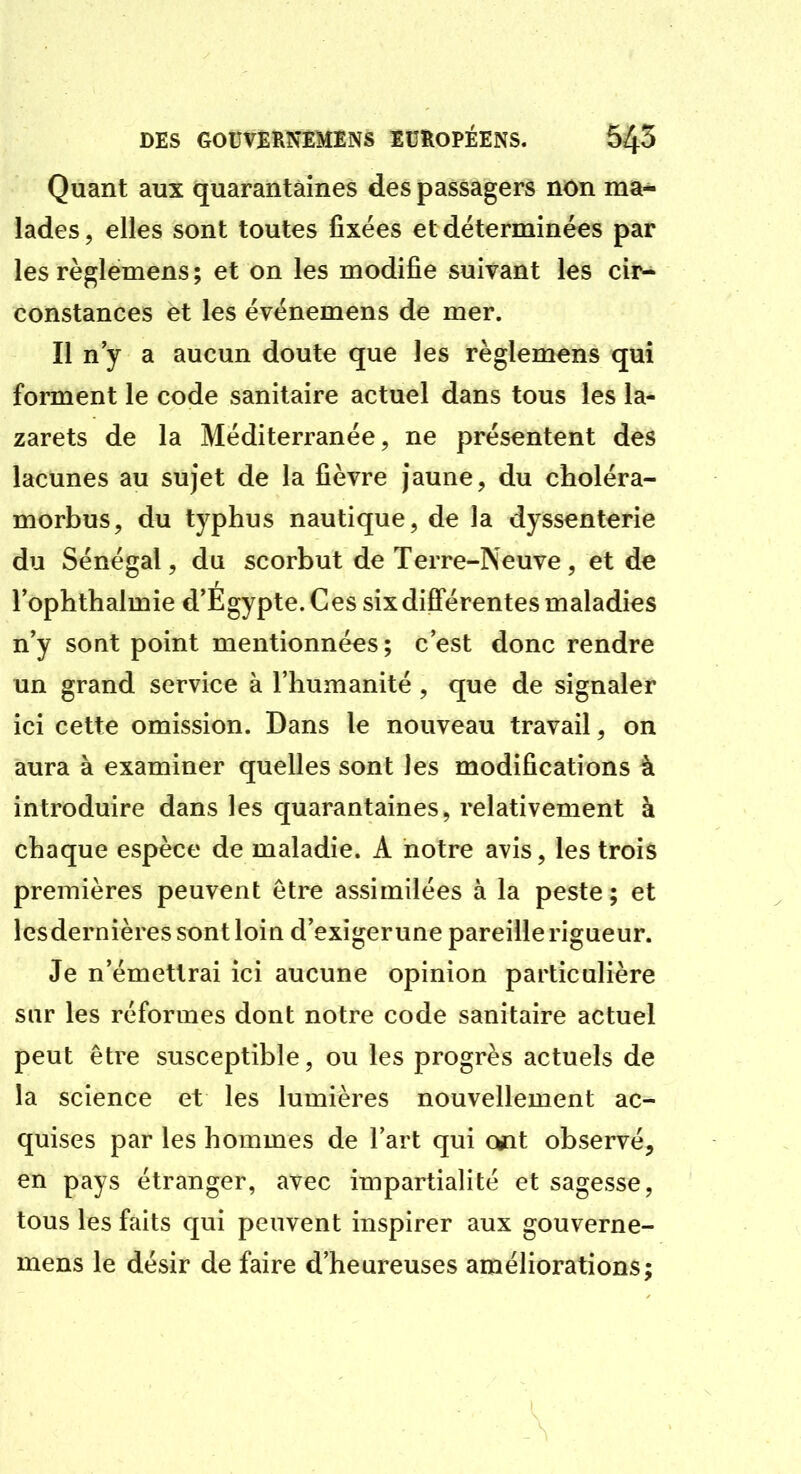 Quant aux quarantaines des passagers non ma- lades, elles sont toutes fixées et déterminées par les règlemens ; et on les modifie suivant les ciiv constances et les événemens de mer. Il n'y a aucun doute que les règlemens qui forment le code sanitaire actuel dans tous les la- zarets de la Méditerranée, ne présentent des lacunes au sujet de la fièvre jaune, du choléra- morbus, du typhus nautique, de la dyssenterie du Sénégal, du scorbut de Terre-Neuve, et de rophthalmie d'Egypte. Ces six différentes maladies n'y sont point mentionnées; c'est donc rendre un grand service à l'humanité , que de signaler ici cette omission. Dans le nouveau travail, on aura à examiner quelles sont les modifications à introduire dans les quarantaines, relativement à chaque espèce de maladie. A notre avis, les trois premières peuvent être assimilées à la peste; et lesdernières sont loin d'exiger une pareille rigueur. Je n'émettrai ici aucune opinion particulière sur les réformes dont notre code sanitaire actuel peut être susceptible, ou les progrès actuels de la science et les lumières nouvellement ac- quises par les hommes de l'art qui o*it observé, en pays étranger, avec impartialité et sagesse, tous les faits qui peuvent inspirer aux gouverne- mens le désir de faire d'heureuses améliorations;