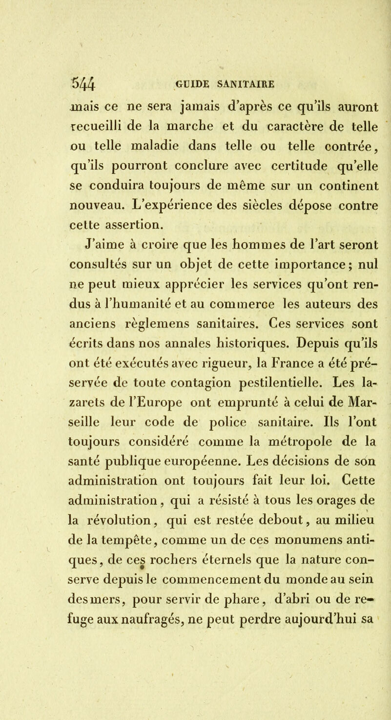 mais ce ne sera jamais d'après ce qu'ils auront recueilli de la marche et du caractère de telle ou telle maladie dans telle ou telle contrée, qu'ils pourront conclure avec certitude qu'elle se conduira toujours de même sur un continent nouveau. L'expérience des siècles dépose contre cette assertion. J'aime à croire que les hommes de l'art seront consultés sur un objet de cette importance; nul ne peut mieux apprécier les services qu'ont ren- dus à l'humanité et au commerce les auteurs des anciens règlemens sanitaires. Ces services sont écrits dans nos annales historiques. Depuis qu'ils ont été exécutés avec rigueur, la France a été pré- servée de toute contagion pestilentielle. Les la- zarets de l'Europe ont emprunté à celui de Mar- seille leur code de police sanitaire. Ils l'ont toujours considéré comme la métropole de la santé publique européenne. Les décisions de son administration ont toujours fait leur loi. Cette administration, qui a résisté à tous les orages de la révolution, qui est restée debout, au milieu de la tempête, comme un de ces monumens anti- ques, de ces rochers éternels que la nature con- serve depuis le commencement du monde au sein des mers, pour servir de phare, d'abri ou de re» fuge aux naufragés, ne peut perdre aujourd'hui sa