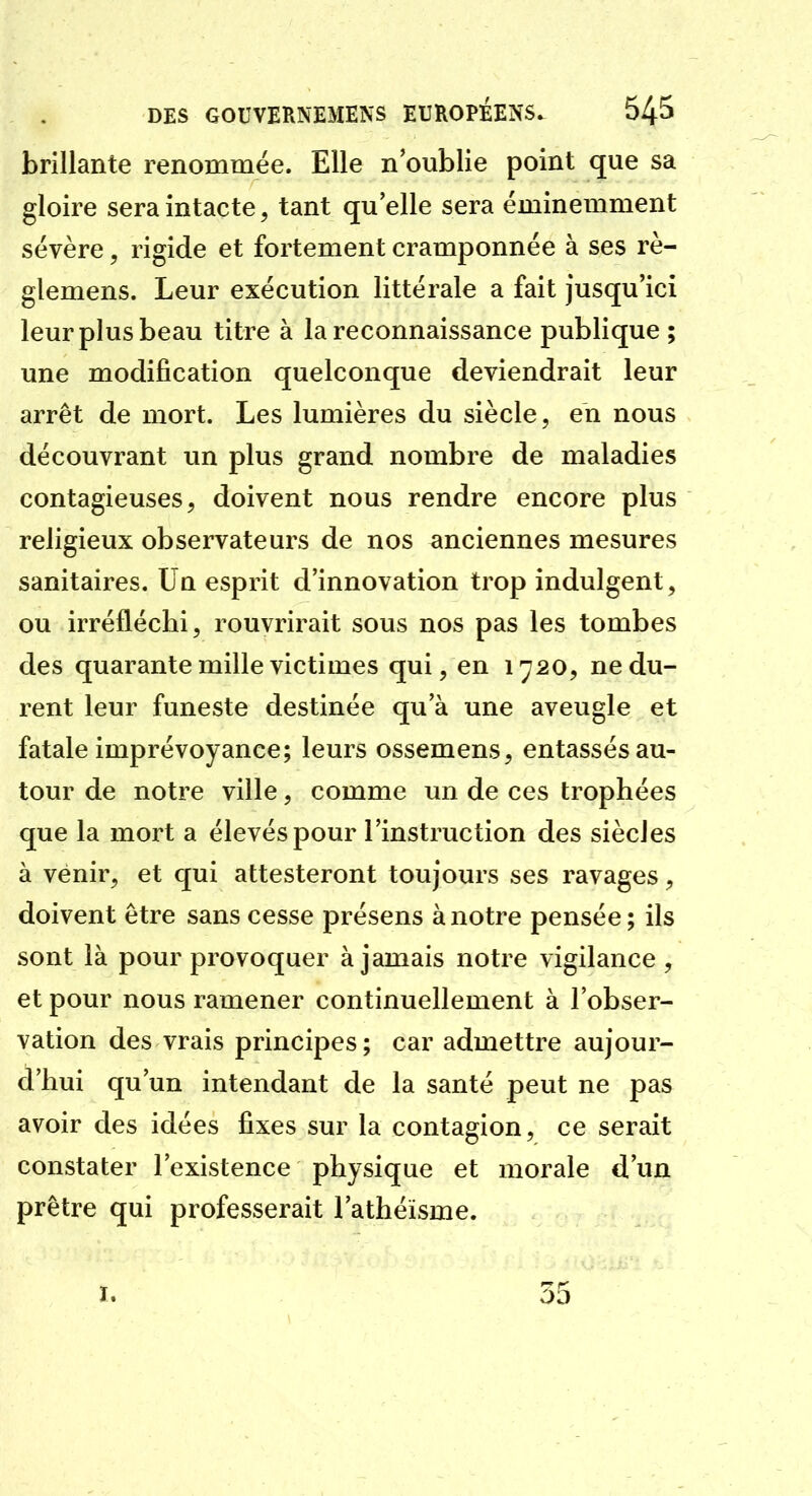 brillante renommée. Elle n'oublie point que sa gloire sera intacte, tant qu elle sera éminemment sévère, rigide et fortement cramponnée à ses rè- glemens. Leur exécution littérale a fait jusqu'ici leur plus beau titre à la reconnaissance publique ; une modification quelconque deviendrait leur arrêt de mort. Les lumières du siècle, en nous découvrant un plus grand nombre de maladies contagieuses, doivent nous rendre encore plus religieux observateurs de nos anciennes mesures sanitaires. Un esprit d'innovation trop indulgent, ou irréfléchi, rouvrirait sous nos pas les tombes des quarante mille victimes qui, en 1720, ne du- rent leur funeste destinée qu'à une aveugle et fatale imprévoyance; leurs ossemens, entassés au- tour de notre ville, comme un de ces trophées que la mort a élevés pour l'instruction des siècles à venir, et qui attesteront toujours ses ravages, doivent être sans cesse présens à notre pensée ; ils sont là pour provoquer à jamais notre vigilance , et pour nous ramener continuellement à l'obser- vation des vrais principes ; car admettre aujour- d'hui qu'un intendant de la santé peut ne pas avoir des idées fixes sur la contagion, ce serait constater l'existence physique et morale d'un prêtre qui professerait l'athéisme. I. 35