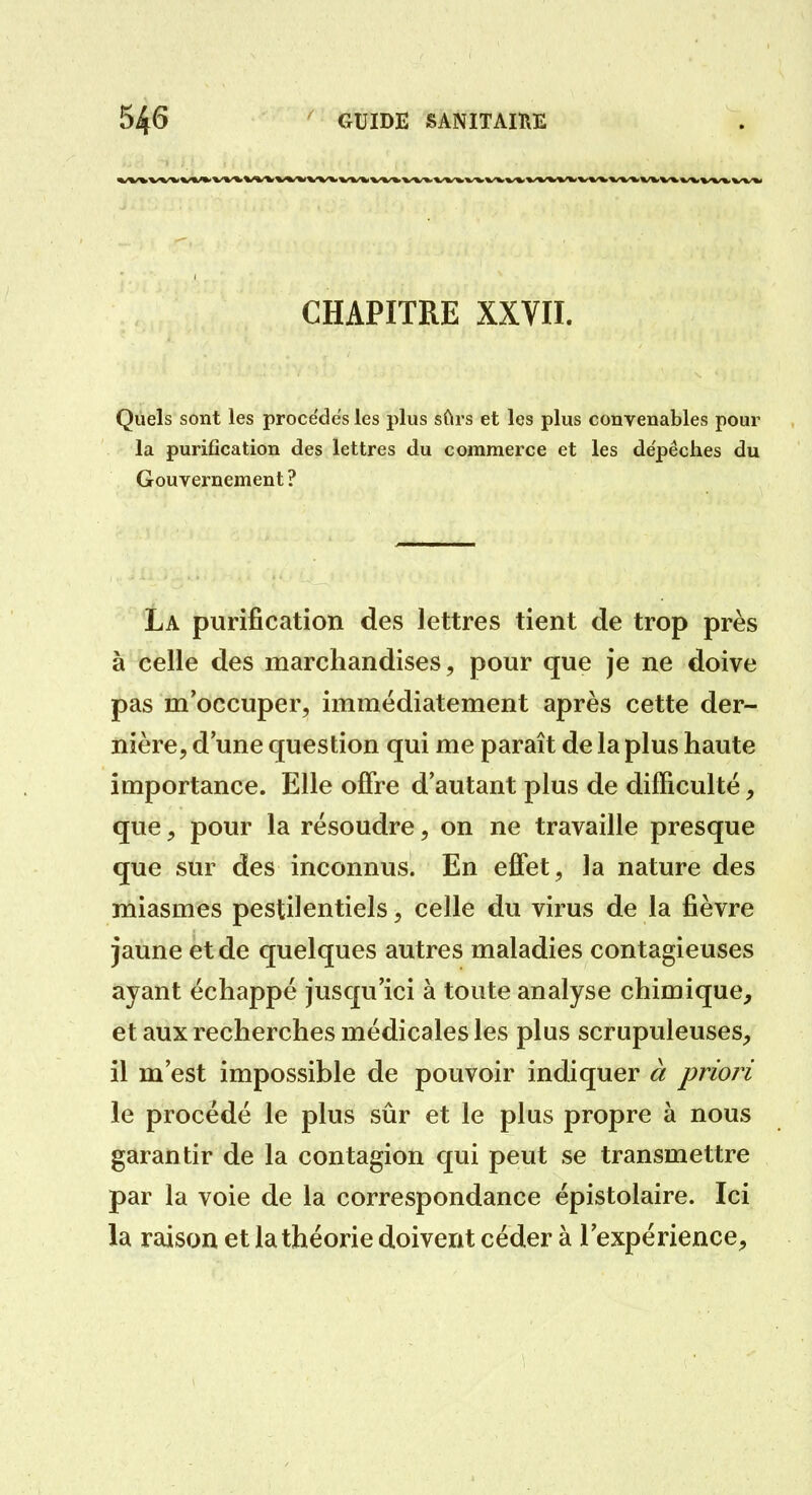 CHAPITRE XXVII. Quels sont les proce'des les plus sûrs et les plus convenables pour la purification des lettres du commerce et les dépêches du Gouvernement ? La purification des lettres tient de trop près à celle des marchandises, pour que je ne doive pas m'occuper, immédiatement après cette der- nière, d une question qui me paraît de la plus haute importance. Elle offre d'autant plus de difficulté, que, pour la résoudre, on ne travaille presque que sur des inconnus. En effet, la nature des miasmes pestilentiels, celle du virus de la fièvre jaune et de quelques autres maladies contagieuses ayant échappé jusqu'ici à toute analyse chimique, et aux recherches médicales les plus scrupuleuses, il m'est impossible de pouvoir indiquer à priori le procédé le plus sûr et le plus propre à nous garantir de la contagion qui peut se transmettre par la voie de la correspondance épistolaire. Ici la raison et la théorie doivent céder à l'expérience.