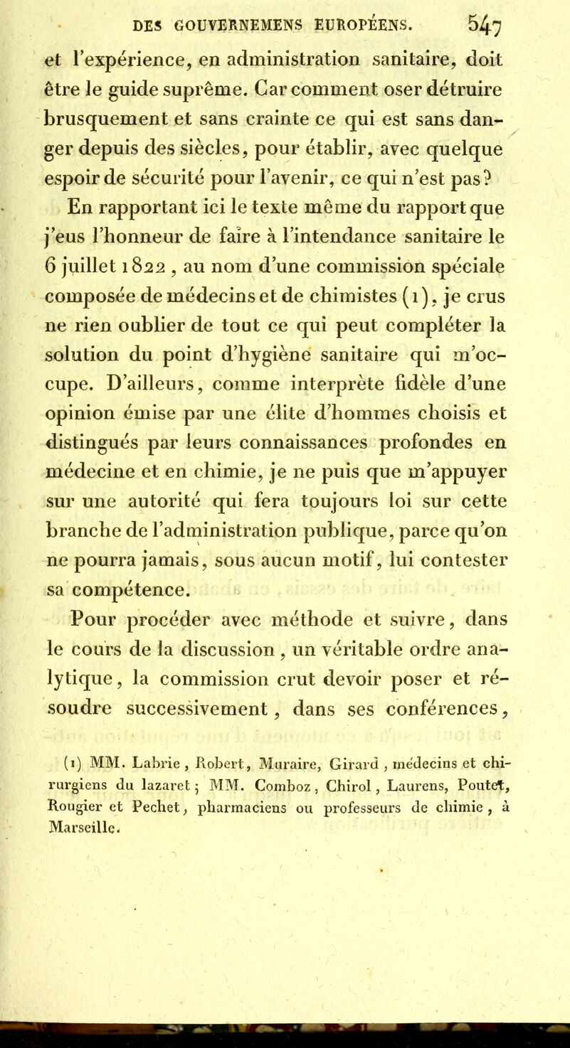 et rexpérience, en administration sanitaire, doit être le guide suprême. Car comment oser détruire brusquement et sans crainte ce qui est sans dan- ger depuis des siècles, pour établir, avec quelque espoir de sécurité pour l'avenir, ce qui n'est pas? En rapportant ici le texte même du rapport que j'eus l'honneur de faire à l'intendance sanitaire le 6 juillet 1S22 , au nom d'une commission spéciale composée de médecins et de chimistes ( 1 ). je crus ne rien oublier de tout ce qui peut compléter la solution du point d'hygiène sanitaire qui m'oc- cupe. D'ailleurs, comme interprète fidèle d'une opinion émise par une élite d'hommes choisis et distingués par leurs connaissances profondes en médecine et en chimie, je ne puis que m'appuyer sur une autorité qui fera toujours loi sur cette branche de l'administration publique, parce qu'on ne pourra jamais, sous aucun motif, lui contester sa compétence. Pour procéder avec méthode et suivre, dans le cours de la discussion , un véritable ordre ana- lytique , la commission crut devoir poser et ré- soudre successivement, dans ses conférences, (i) MM. Labrie , Robert, Muiaire, Girard , médecins et chi- rurgiens du lazaret 5 MM. Comboz, Chirol, Laurens, Poutet, Rougier et Pechet ^ pharmaciens ou professeurs de chimie , à Marseille.