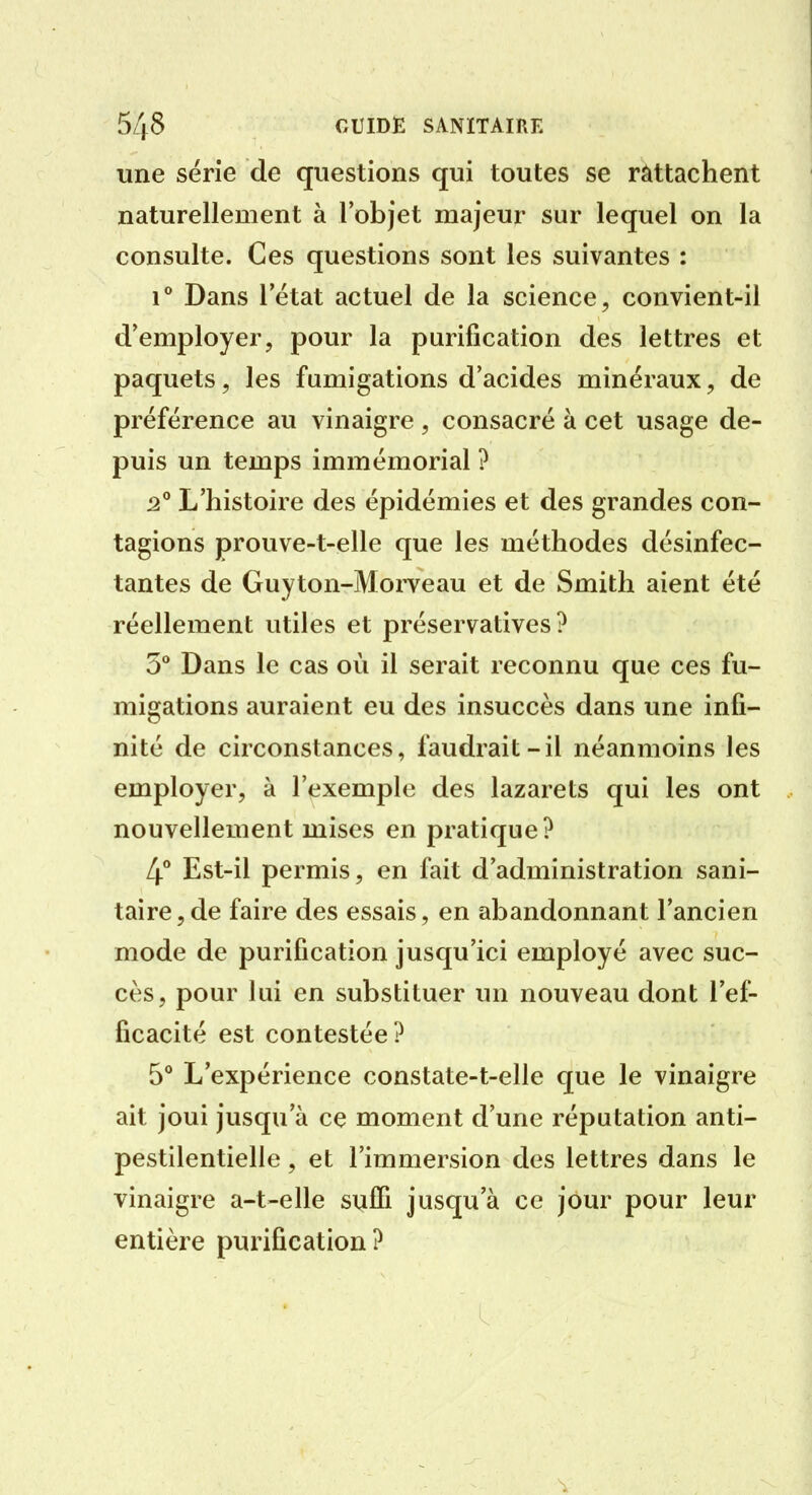 une série de questions qui toutes se rattachent naturellement à l'objet majeur sur lequel on la consulte. Ces questions sont les suivantes : i'' Dans 1 état actuel de la science, convient-il d'employer, pour la purification des lettres et paquets, les fumigations d'acides minéraux, de préférence au vinaigre , consacré à cet usage de- puis un temps immémorial ? L'histoire des épidémies et des grandes con- tagions prouve-t-elle que les méthodes désinfec- tantes de Guyton-MoiTcau et de Smith aient été réellement utiles et préservatives ? 5 Dans le cas où il serait reconnu que ces fu- migations auraient eu des insuccès dans une infi- nité de circonstances, faudrait-il néanmoins les employer, à l'exemple des lazarets qui les ont nouvellement mises en pratique? 4** Est-il permis, en fait d'administration sani- taire, de faire des essais, en abandonnant l'ancien mode de purification jusqu'ici employé avec suc- cès, pour lui en substituer un nouveau dont l'ef- ficacité est contestée? 5° L'expérience constate-t-elle que le vinaigre ait joui jusqu'à ce moment d'une réputation anti- pestilentielle , et l'immersion des lettres dans le vinaigre a-t-elle suffi jusqu'à ce jour pour leur entière purification?