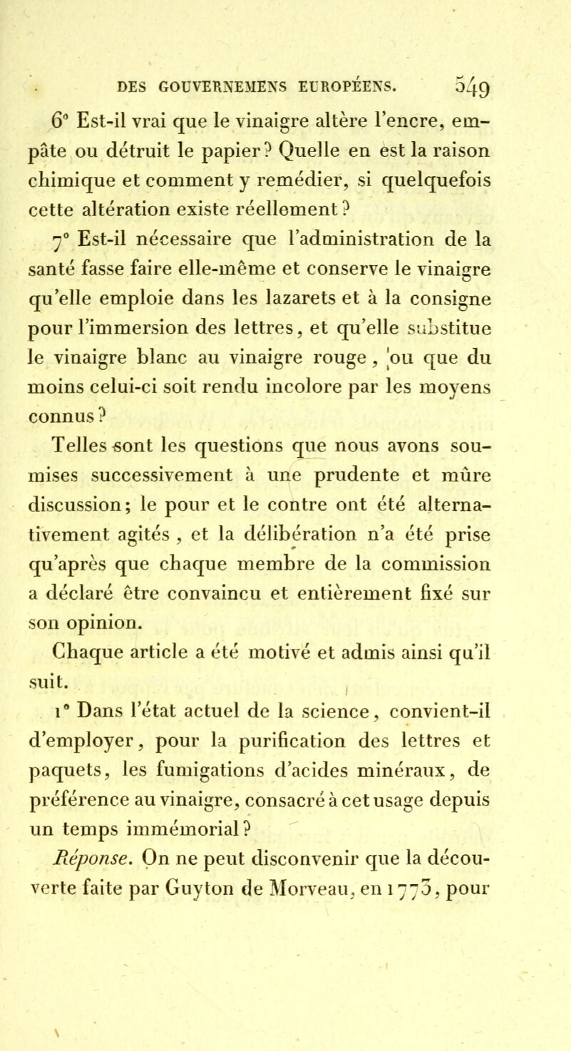 6'' Est-il vrai que le vinaigre altère l'encre, em- pâte ou détruit le papier? Quelle en est la raison chimique et comment y remédier, si quelquefois cette altération existe réellement ? y° Est-il nécessaire que l'administration de la santé fasse faire elle-même et conserve le vinaigre qu'elle emploie dans les lazarets et à la consigne pour l'immersion des lettres, et qu'elle substitue le vinaigre blanc au vinaigre rouge, ou que du moins celui-ci soit rendu incolore par les moyens connus ? Telles «ont les questions que nous avons sou- mises successivement à une prudente et mûre discussion; le pour et le contre ont été alterna- tivement agités , et la délibération n'a été prise qu'après que chaque membre de la commission a déclaré être convaincu et entièrement fixé sur son opinion. Chaque article a été motivé et admis ainsi qu'il suit. , 1 Dans l'état actuel de la science, convient-il d'employer, pour la purification des lettres et paquets, les fumigations d'acides minéraux, de préférence au vinaigre, consacré à cet usage depuis un temps immémorial? Pœponse. On ne peut disconvenir que la décou- verte faite par Guyton de Morveau, en 1775, pour